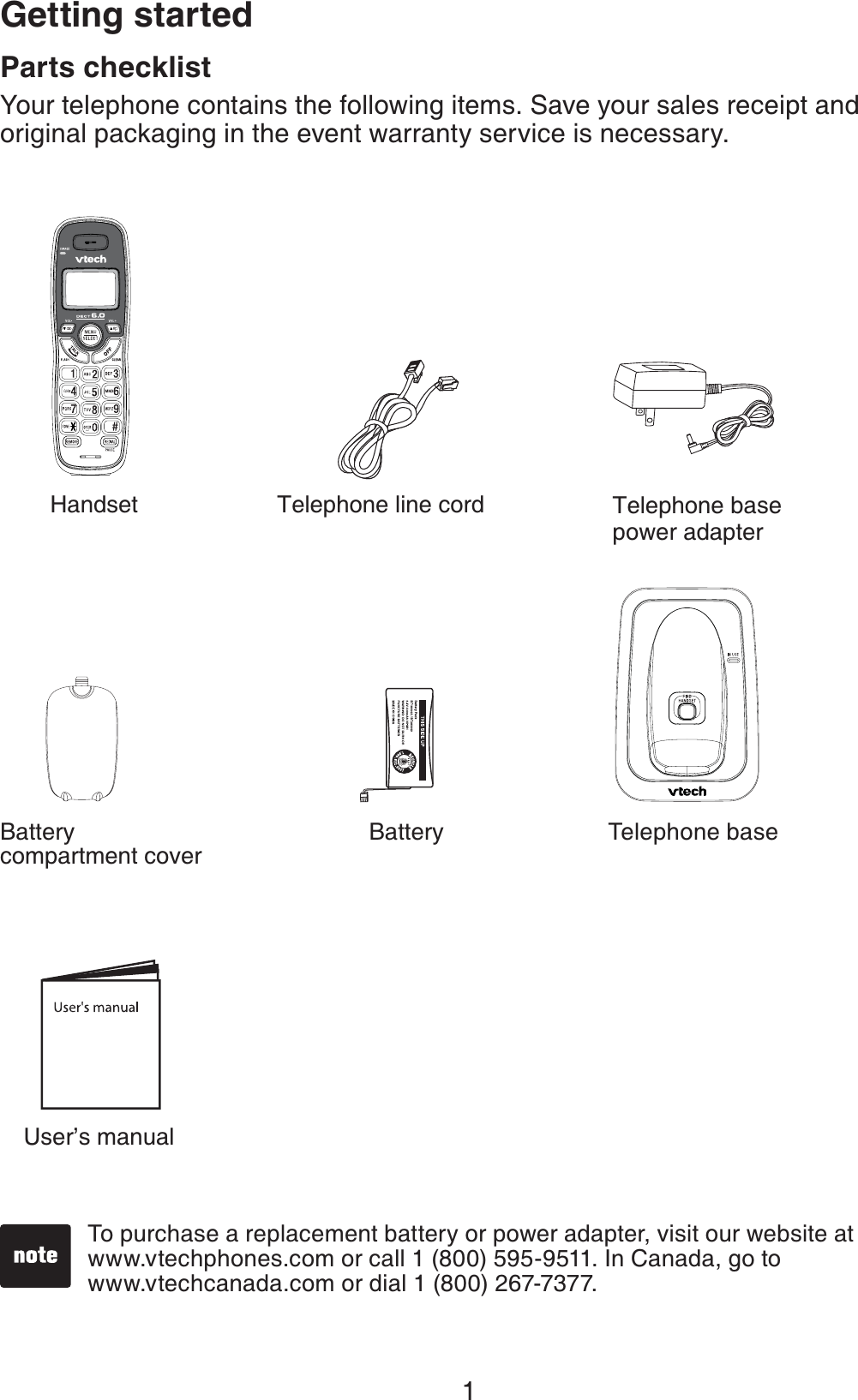 1Parts checklistYour telephone contains the following items. Save your sales receipt and original packaging in the event warranty service is necessary.To purchase a replacement battery or power adapter, visit our website at www.vtechphones.com or call 1 (800) 595-9511. In Canada, go to    www.vtechcanada.com or dial 1 (800) 267-7377.Getting startedUser’s manualHandsetTelephone baseTelephone base power adapterTelephone line cordBatteryBatterycompartment cover