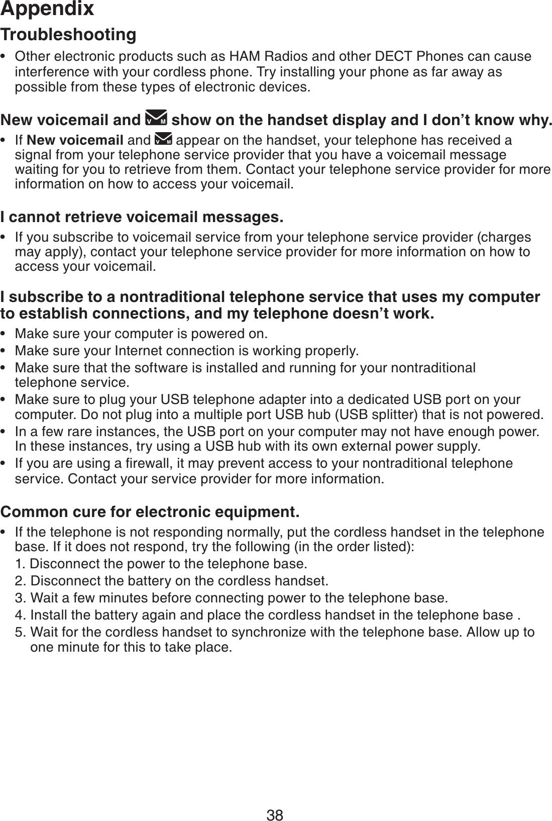 38AppendixOther electronic products such as HAM Radios and other DECT Phones can cause interference with your cordless phone. Try installing your phone as far away as possible from these types of electronic devices.New voicemail and   show on the handset display and I don’t know why.If New voicemail and  appear on the handset, your telephone has received a signal from your telephone service provider that you have a voicemail message waiting for you to retrieve from them. Contact your telephone service provider for more information on how to access your voicemail. I cannot retrieve voicemail messages.If you subscribe to voicemail service from your telephone service provider (charges may apply), contact your telephone service provider for more information on how to access your voicemail.I subscribe to a nontraditional telephone service that uses my computer to establish connections, and my telephone doesn’t work.Make sure your computer is powered on.Make sure your Internet connection is working properly.Make sure that the software is installed and running for your nontraditional telephone service. Make sure to plug your USB telephone adapter into a dedicated USB port on your computer. Do not plug into a multiple port USB hub (USB splitter) that is not powered.In a few rare instances, the USB port on your computer may not have enough power. In these instances, try using a USB hub with its own external power supply.+H[QWCTGWUKPICſTGYCNNKVOC[RTGXGPVCEEGUUVQ[QWTPQPVTCFKVKQPCNVGNGRJQPGservice. Contact your service provider for more information.Common cure for electronic equipment.If the telephone is not responding normally, put the cordless handset in the telephone base. If it does not respond, try the following (in the order listed):1. Disconnect the power to the telephone base.2. Disconnect the battery on the cordless handset.3. Wait a few minutes before connecting power to the telephone base.4. Install the battery again and place the cordless handset in the telephone base .5. Wait for the cordless handset to synchronize with the telephone base. Allow up to     one minute for this to take place.••••••••••Troubleshooting
