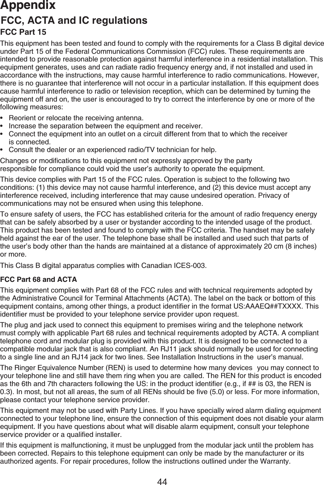 44AppendixAppendixFCC Part 15This equipment has been tested and found to comply with the requirements for a Class B digital device under Part 15 of the Federal Communications Commission (FCC) rules. These requirements are intended to provide reasonable protection against harmful interference in a residential installation. This equipment generates, uses and can radiate radio frequency energy and, if not installed and used in accordance with the instructions, may cause harmful interference to radio communications. However, there is no guarantee that interference will not occur in a particular installation. If this equipment does cause harmful interference to radio or television reception, which can be determined by turning the equipment off and on, the user is encouraged to try to correct the interference by one or more of the following measures:Reorient or relocate the receiving antenna.Increase the separation between the equipment and receiver.Connect the equipment into an outlet on a circuit different from that to which the receiver    is connected.Consult the dealer or an experienced radio/TV technician for help.%JCPIGUQTOQFKſECVKQPUVQVJKUGSWKROGPVPQVGZRTGUUN[CRRTQXGFD[VJGRCTV[ responsible for compliance could void the user’s authority to operate the equipment.This device complies with Part 15 of the FCC rules. Operation is subject to the following two   conditions: (1) this device may not cause harmful interference, and (2) this device must accept any interference received, including interference that may cause undesired operation. Privacy of   communications may not be ensured when using this telephone.To ensure safety of users, the FCC has established criteria for the amount of radio frequency energy that can be safely absorbed by a user or bystander according to the intended usage of the product. This product has been tested and found to comply with the FCC criteria. The handset may be safely held against the ear of the user. The telephone base shall be installed and used such that parts of the user’s body other than the hands are maintained at a distance of approximately 20 cm (8 inches) or more.This Class B digital apparatus complies with Canadian ICES-003.FCC Part 68 and ACTAThis equipment complies with Part 68 of the FCC rules and with technical requirements adopted by the Administrative Council for Terminal Attachments (ACTA). The label on the back or bottom of this GSWKROGPVEQPVCKPUCOQPIQVJGTVJKPIUCRTQFWEVKFGPVKſGTKPVJGHQTOCV75###&apos;36::::6JKUKFGPVKſGTOWUVDGRTQXKFGFVQ[QWTVGNGRJQPGUGTXKEGRTQXKFGTWRQPTGSWGUVThe plug and jack used to connect this equipment to premises wiring and the telephone network must comply with applicable Part 68 rules and technical requirements adopted by ACTA. A compliant telephone cord and modular plug is provided with this product. It is designed to be connected to a compatible modular jack that is also compliant. An RJ11 jack should normally be used for connecting to a single line and an RJ14 jack for two lines. See Installation Instructions in the  user’s manual.The Ringer Equivalence Number (REN) is used to determine how many devices  you may connect to your telephone line and still have them ring when you are  called. The REN for this product is encoded CUVJGVJCPFVJEJCTCEVGTUHQNNQYKPIVJG75KPVJGRTQFWEVKFGPVKſGTGIKHKUVJG4&apos;0KU+POQUVDWVPQVCNNCTGCUVJGUWOQHCNN4&apos;0UUJQWNFDGſXGQTNGUU(QTOQTGKPHQTOCVKQPplease contact your telephone service provider.This equipment may not be used with Party Lines. If you have specially wired alarm dialing equipment connected to your telephone line, ensure the connection of this equipment does not disable your alarm equipment. If you have questions about what will disable alarm equipment, consult your telephone UGTXKEGRTQXKFGTQTCSWCNKſGFKPUVCNNGTIf this equipment is malfunctioning, it must be unplugged from the modular jack until the problem has been corrected. Repairs to this telephone equipment can only be made by the manufacturer or its authorized agents. For repair procedures, follow the instructions outlined under the Warranty.••••FCC, ACTA and IC regulations