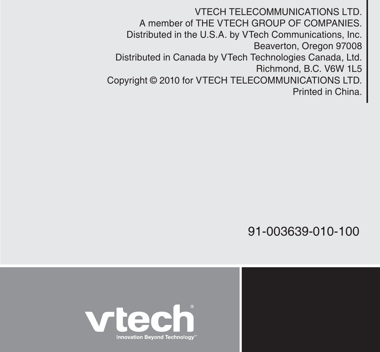 VTECH TELECOMMUNICATIONS LTD.A member of THE VTECH GROUP OF COMPANIES.Distributed in the U.S.A. by VTech Communications, Inc.Beaverton, Oregon 97008Distributed in Canada by VTech Technologies Canada, Ltd.Richmond, B.C. V6W 1L5Copyright © 2010 for VTECH TELECOMMUNICATIONS LTD.Printed in China.91-003639-010-100