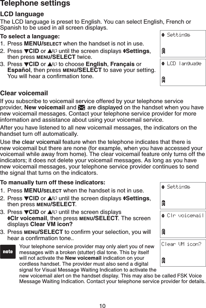 10Telephone settingsLCD languageThe LCD language is preset to English. You can select English, French or Spanish to be used in all screen displays.To select a language:Press MENU/SELECT when the handset is not in use.Press  CID or   until the screen displays  Settings,then press MENU/SELECT twice.Press  CID or   to choose English,Français orEspañol, then press MENU/SELECT to save your setting. ;QWYKNNJGCTCEQPſTOCVKQPVQPGClear voicemailIf you subscribe to voicemail service offered by your telephone service provider, New voicemail and  are displayed on the handset when you have new voicemail messages. Contact your telephone service provider for more information and assistance about using your voicemail service.After you have listened to all new voicemail messages, the indicators on the handset turn off automatically.Use the clear voicemail feature when the telephone indicates that there is new voicemail but there are none (for example, when you have accessed your voicemail while away from home). The clear voicemail feature only turns off the indicators; it does not delete your voicemail messages. As long as you have new voicemail messages, your telephone service provider continues to send the signal that turns on the indicators.To manually turn off these indicators:Press MENU/SELECT when the handset is not in use.Press  CID or   until the screen displays  Settings,then press MENU/SELECT.Press  CID or   until the screen displays    Clr voicemail, then press MENU/SELECT. The screen displays Clear VM icon?Press MENU/SELECTVQEQPſTO[QWTUGNGEVKQP[QWYKNNJGCTCEQPſTOCVKQPVQPG1.2.3.1.2.3.3.Your telephone service provider may only alert you of new messages with a broken (stutter) dial tone. This by itself will not activate the New voicemail indication on your cordless handset. The provider must also send a digital signal for Visual Message Waiting Indication to activate the new voicemail alert on the handset display. This may also be called FSK Voice Message Waiting Indication. Contact your telephone service provider for details.SettingsLCD languageSettingsClr voicemailClear VM icon?