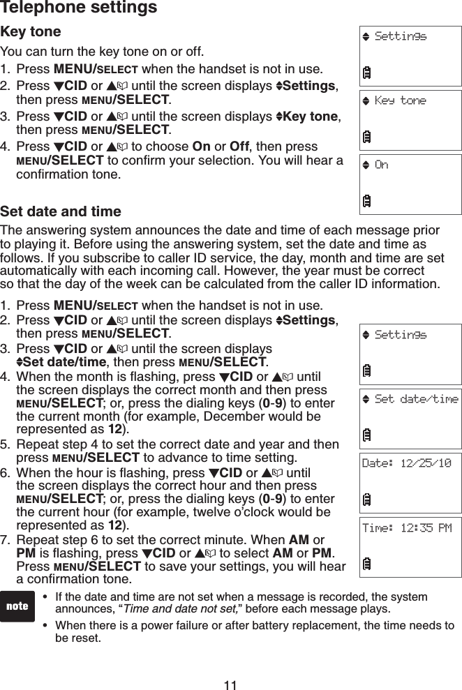 11Telephone settingsKey toneYou can turn the key tone on or off.Press MENU/SELECT when the handset is not in use.Press  CID or   until the screen displays  Settings,then press MENU/SELECT.Press  CID or  until the screen displays  Key tone,then press MENU/SELECT.Press  CID or  to choose On or Off, then press MENU/SELECTVQEQPſTO[QWTUGNGEVKQP;QWYKNNJGCTCEQPſTOCVKQPVQPGSet date and timeThe answering system announces the date and time of each message prior to playing it. Before using the answering system, set the date and time as follows. If you subscribe to caller ID service, the day, month and time are set automatically with each incoming call. However, the year must be correct so that the day of the week can be calculated from the caller ID information. Press MENU/SELECT when the handset is not in use.Press  CID or  until the screen displays  Settings,then press MENU/SELECT.Press  CID or  until the screen displays    Set date/time, then press MENU/SELECT.9JGPVJGOQPVJKUƀCUJKPIRTGUU CID or   until the screen displays the correct month and then press MENU/SELECT; or, press the dialing keys (0-9) to enter the current month (for example, December would be represented as 12).Repeat step 4 to set the correct date and year and then press MENU/SELECT to advance to time setting.9JGPVJGJQWTKUƀCUJKPIRTGUU CID or   until the screen displays the correct hour and then press MENU/SELECT; or, press the dialing keys (0-9) to enter the current hour (for example, twelve o’clock would be represented as 12).Repeat step 6 to set the correct minute. When AM or PM KUƀCUJKPIRTGUU CID or   to select AM or PM.Press MENU/SELECT to save your settings, you will hear CEQPſTOCVKQPVQPG1.2.3.4.1.2.3.4.5.6.7.If the date and time are not set when a message is recorded, the system announces, “Time and date not set,” before each message plays.When there is a power failure or after battery replacement, the time needs to be reset.••SettingsKey toneOnSettingsSet date/timeDate: 12/25/10Time: 12:35 PM