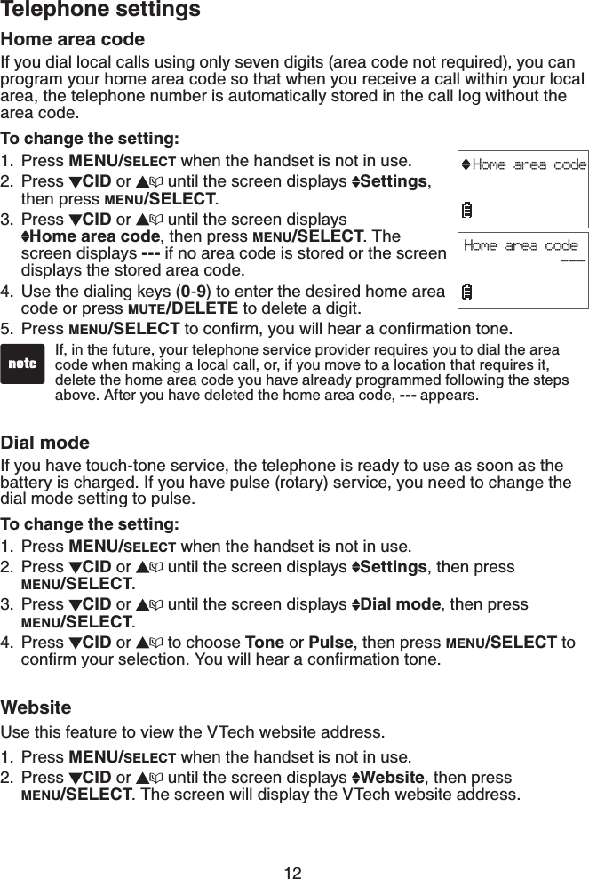 12Telephone settingsHome area codeIf you dial local calls using only seven digits (area code not required), you can program your home area code so that when you receive a call within your local area, the telephone number is automatically stored in the call log without the area code.To change the setting:Press MENU/SELECT when the handset is not in use.Press  CID or  until the screen displays  Settings,then press MENU/SELECT.Press CID or  until the screen displays Home area code, then press MENU/SELECT.The screen displays --- if no area code is stored or the screen displays the stored area code.Use the dialing keys (0-9) to enter the desired home area code or press MUTE/DELETE to delete a digit.Press MENU/SELECTVQEQPſTO[QWYKNNJGCTCEQPſTOCVKQPVQPGDial modeIf you have touch-tone service, the telephone is ready to use as soon as the battery is charged. If you have pulse (rotary) service, you need to change the dial mode setting to pulse.To change the setting:Press MENU/SELECT when the handset is not in use.Press  CID or  until the screen displays  Settings, then press    MENU/SELECT.Press  CID or  until the screen displays  Dial mode, then press MENU/SELECT.Press  CID or  to choose Tone or Pulse, then press MENU/SELECT to EQPſTO[QWTUGNGEVKQP;QWYKNNJGCTCEQPſTOCVKQPVQPGWebsiteUse this feature to view the VTech website address.Press MENU/SELECT when the handset is not in use.Press  CID or  until the screen displays  Website, then press    MENU/SELECT. The screen will display the VTech website address.1.2.3.4.5.1.2.3.4.1.2.Home area codeHome area code            ---If, in the future, your telephone service provider requires you to dial the area code when making a local call, or, if you move to a location that requires it, delete the home area code you have already programmed following the steps above. After you have deleted the home area code, --- appears.