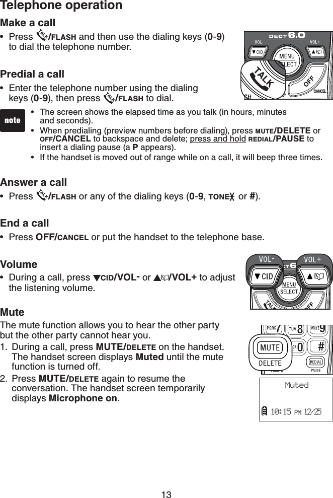 13Telephone operationMake a callPress  /FLASH and then use the dialing keys (0-9)to dial the telephone number.Predial a callEnter the telephone number using the dialing keys (0-9), then press  /FLASH to dial.Answer a callPress  /FLASH or any of the dialing keys (0-9,TONE  or #).End a callPress OFF/CANCEL or put the handset to the telephone base.VolumeDuring a call, press  CID/VOL- or  /VOL+ to adjust the listening volume.MuteThe mute function allows you to hear the other party    but the other party cannot hear you.During a call, press MUTE/DELETE on the handset. The handset screen displays Muted until the mute function is turned off.Press MUTE/DELETE again to resume the   conversation. The handset screen temporarily displays Microphone on.•••••1.2. Muted      10:15 PM 12/25CANCELThe screen shows the elapsed time as you talk (in hours, minutes    and seconds).When predialing (preview numbers before dialing), press MUTE/DELETE or OFF/CANCEL to backspace and delete; press and hold REDIAL/PAUSE to insert a dialing pause (a P appears).If the handset is moved out of range while on a call, it will beep three times.•••