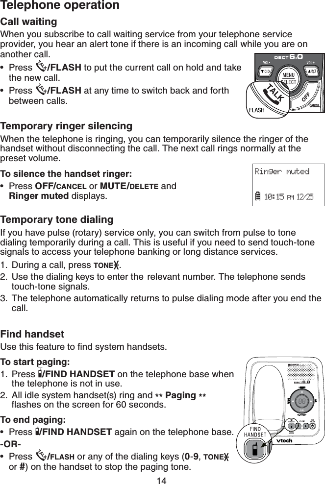 14Telephone operationCall waitingWhen you subscribe to call waiting service from your telephone service provider, you hear an alert tone if there is an incoming call while you are on another call.Press  /FLASH to put the current call on hold and take the new call.Press  /FLASH at any time to switch back and forth between calls.Temporary ringer silencingWhen the telephone is ringing, you can temporarily silence the ringer of the handset without disconnecting the call. The next call rings normally at the preset volume.To silence the handset ringer:Press OFF/CANCEL or MUTE/DELETE and      Ringer muted displays.Temporary tone dialingIf you have pulse (rotary) service only, you can switch from pulse to tone dialing temporarily during a call. This is useful if you need to send touch-tone signals to access your telephone banking or long distance services.During a call, press TONE .Use the dialing keys to enter the  relevant number. The telephone sends touch-tone signals.The telephone automatically returns to pulse dialing mode after you end the call.Find handset7UGVJKUHGCVWTGVQſPFU[UVGOJCPFUGVUTo start paging:Press  /FIND HANDSET on the telephone base when the telephone is not in use.All idle system handset(s) ring and ** Paging **ƀCUJGUQPVJGUETGGPHQTUGEQPFUTo end paging:Press  /FIND HANDSET again on the telephone base.-OR-Press  /FLASH or any of the dialing keys (0-9,TONEor #) on the handset to stop the paging tone.•••1.2.3.1.2.••CANCELRinger muted  10:15 PM 12/25