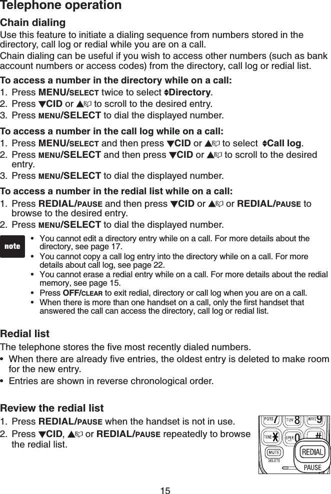 15Telephone operationChain dialingUse this feature to initiate a dialing sequence from numbers stored in the directory, call log or redial while you are on a call.Chain dialing can be useful if you wish to access other numbers (such as bank account numbers or access codes) from the directory, call log or redial list.To access a number in the directory while on a call:Press MENU/SELECT twice to select  Directory.Press  CID or   to scroll to the desired entry.Press MENU/SELECT to dial the displayed number.To access a number in the call log while on a call:Press MENU/SELECT and then press  CID or   to select  Call log.Press MENU/SELECT and then press  CID or   to scroll to the desired entry.Press MENU/SELECT to dial the displayed number.To access a number in the redial list while on a call:Press REDIAL/PAUSE and then press  CID or   or REDIAL/PAUSE to browse to the desired entry.Press MENU/SELECT to dial the displayed number.Redial list6JGVGNGRJQPGUVQTGUVJGſXGOQUVTGEGPVN[FKCNGFPWODGTU9JGPVJGTGCTGCNTGCF[ſXGGPVTKGUVJGQNFGUVGPVT[KUFGNGVGFVQOCMGTQQOfor the new entry.Entries are shown in reverse chronological order.Review the redial listPress REDIAL/PAUSE when the handset is not in use.Press  CID, or REDIAL/PAUSE repeatedly to browse the redial list.1.2.3.1.2.3.1.2.••1.2.You cannot edit a directory entry while on a call. For more details about the directory, see page 17.You cannot copy a call log entry into the directory while on a call. For more details about call log, see page 22.You cannot erase a redial entry while on a call. For more details about the redial memory, see page 15.Press OFF/CLEAR to exit redial, directory or call log when you are on a call.9JGPVJGTGKUOQTGVJCPQPGJCPFUGVQPCECNNQPN[VJGſTUVJCPFUGVVJCVanswered the call can access the directory, call log or redial list.•••••