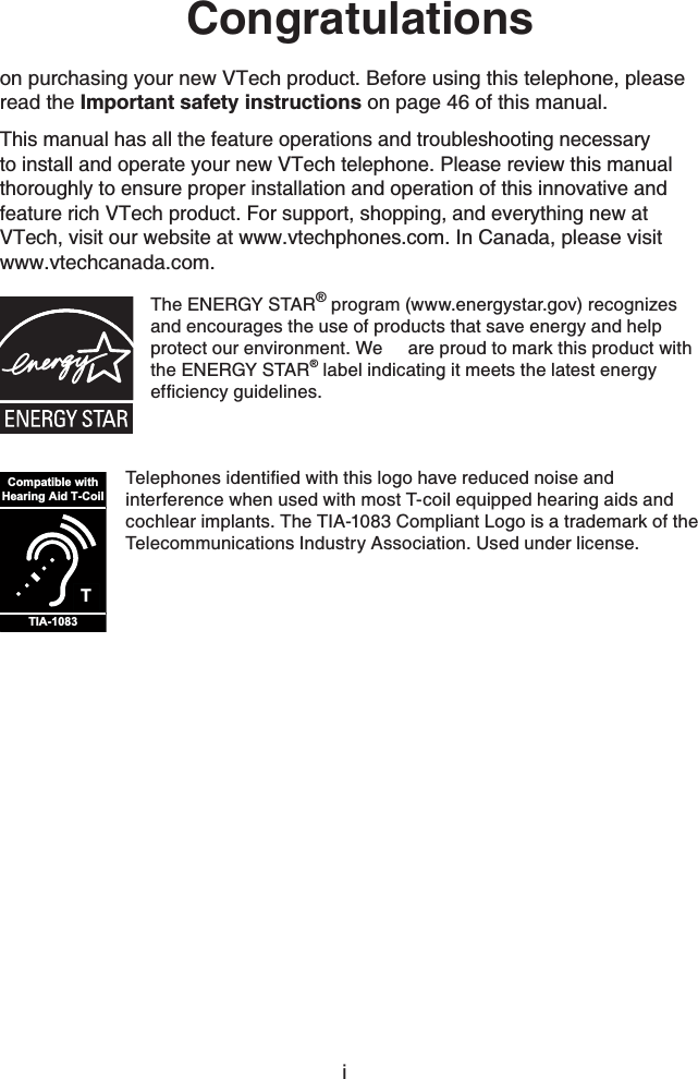 Congratulationson purchasing your new VTech product. Before using this telephone, please read the Important safety instructions on page 46 of this manual.This manual has all the feature operations and troubleshooting necessary to install and operate your new VTech telephone. Please review this manual thoroughly to ensure proper installation and operation of this innovative and feature rich VTech product. For support, shopping, and everything new at VTech, visit our website at www.vtechphones.com.In Canada, please visit www.vtechcanada.com.The ENERGY STAR® program (www.energystar.gov) recognizes and encourages the use of products that save energy and help protect our environment. We  are proud to mark this product with the ENERGY STAR® label indicating it meets the latest energy GHſEKGPE[IWKFGNKPGUTCompatible withHearing Aid T-CoilTIA-10836GNGRJQPGUKFGPVKſGFYKVJVJKUNQIQJCXGTGFWEGFPQKUGCPFinterference when used with most T-coil equipped hearing aids and cochlear implants. The TIA-1083 Compliant Logo is a trademark of the Telecommunications Industry Association. Used under license.i
