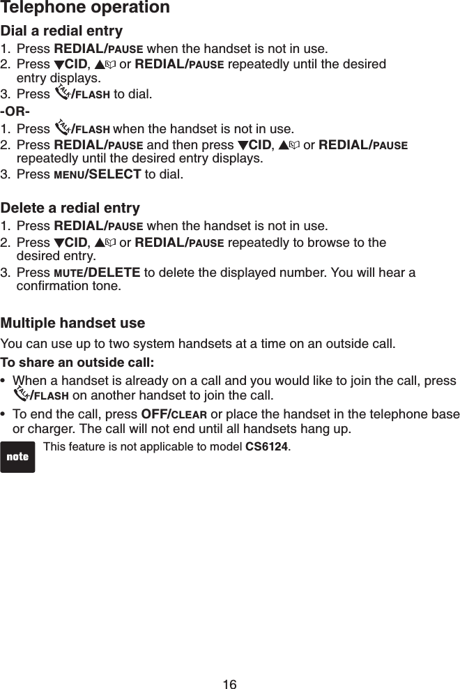 16Telephone operationThis feature is not applicable to model CS6124.•Dial a redial entryPress REDIAL/PAUSE when the handset is not in use.Press  CID, or REDIAL/PAUSE repeatedly until the desired    entry displays.Press  /FLASH to dial.-OR-Press  /FLASH when the handset is not in use.Press REDIAL/PAUSE and then press  CID, or REDIAL/PAUSErepeatedly until the desired entry displays.Press MENU/SELECT to dial.Delete a redial entryPress REDIAL/PAUSE when the handset is not in use.Press  CID, or REDIAL/PAUSE repeatedly to browse to the    desired entry.Press MUTE/DELETE to delete the displayed number. You will hear a EQPſTOCVKQPVQPGMultiple handset useYou can use up to two system handsets at a time on an outside call.To share an outside call:When a handset is already on a call and you would like to join the call, press/FLASH on another handset to join the call.To end the call, press OFF/CLEAR or place the handset in the telephone base or charger. The call will not end until all handsets hang up.1.2.3.1.2.3.1.2.3.••