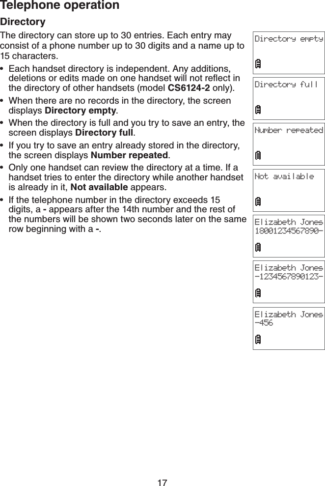 17Telephone operationDirectoryThe directory can store up to 30 entries. Each entry may consist of a phone number up to 30 digits and a name up to 15 characters.Each handset directory is independent. Any additions, FGNGVKQPUQTGFKVUOCFGQPQPGJCPFUGVYKNNPQVTGƀGEVKPthe directory of other handsets (model CS6124-2 only).When there are no records in the directory, the screen displays Directory empty.When the directory is full and you try to save an entry, the screen displays Directory full.If you try to save an entry already stored in the directory, the screen displays Number repeated.Only one handset can review the directory at a time. If a handset tries to enter the directory while another handset is already in it, Not available appears.If the telephone number in the directory exceeds 15 digits, a - appears after the 14th number and the rest of the numbers will be shown two seconds later on the same row beginning with a -.••••••Directory emptyDirectory fullNumber repeatedNot availableElizabeth Jones18001234567890-Elizabeth Jones-1234567890123-Elizabeth Jones-456