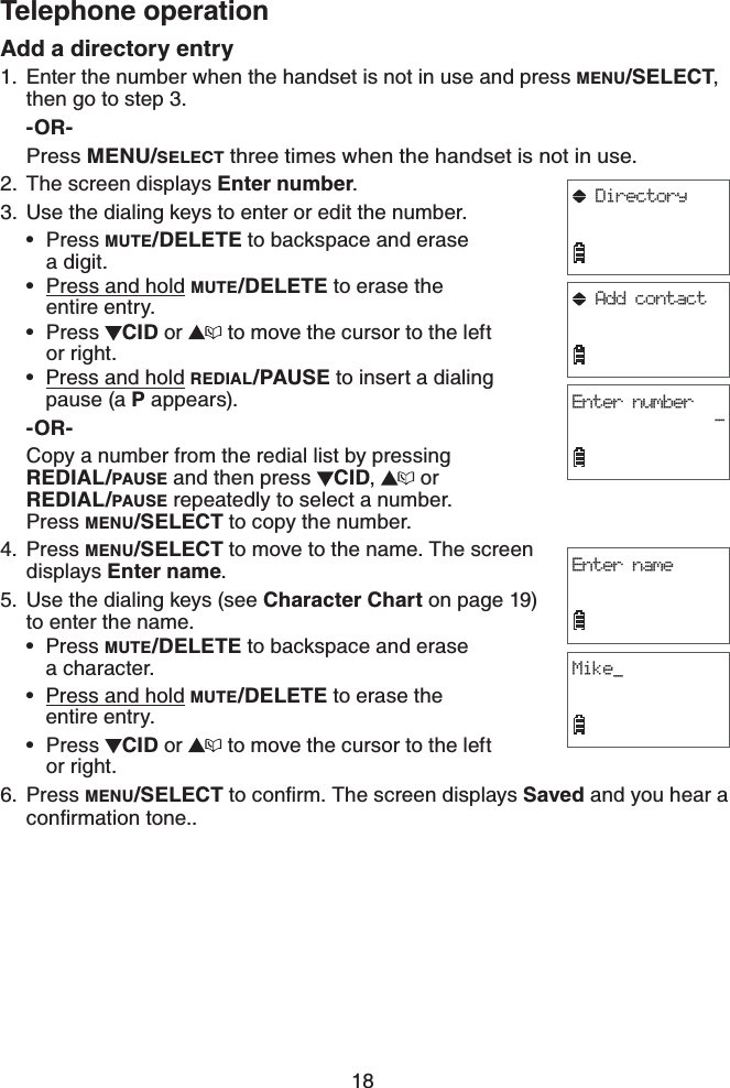 18Telephone operationAdd a directory entryEnter the number when the handset is not in use and press MENU/SELECT,then go to step 3.-OR-Press MENU/SELECT three times when the handset is not in use.2. The screen displays Enter number.3. Use the dialing keys to enter or edit the number.Press MUTE/DELETE to backspace and erase    a digit.Press and hold MUTE/DELETE to erase the    entire entry.Press  CID or   to move the cursor to the left or right.Press and hold REDIAL/PAUSE to insert a dialing pause (a P appears).-OR-Copy a number from the redial list by pressing REDIAL/PAUSE and then press  CID, or REDIAL/PAUSE repeatedly to select a number.      Press MENU/SELECT to copy the number.Press MENU/SELECT to move to the name. The screen displays Enter name.Use the dialing keys (see Character Chart on page 19)to enter the name.Press MUTE/DELETE to backspace and erase    a character.Press and hold MUTE/DELETE to erase the    entire entry.Press  CID or   to move the cursor to the left or right.Press MENU/SELECTVQEQPſTO6JGUETGGPFKURNC[USaved and you hear a EQPſTOCVKQPVQPG.1.••••4.5.•••6.Enter nameMike_Enter number-Add contactDirectory