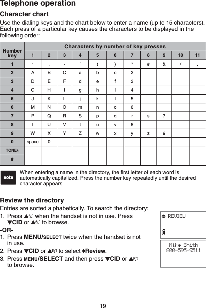 19Telephone operationCharacter chartUse the dialing keys and the chart below to enter a name (up to 15 characters). Each press of a particular key causes the characters to be displayed in the following order:Review the directoryEntries are sorted alphabetically. To search the directory:Press   when the handset is not in use. Press    CID or   to browse.-OR-Press MENU/SELECT twice when the handset is not in use.Press  CID or   to select  Review.Press MENU/SELECT and then press  CID or    to browse.1.1.2.3.Number keyCharacters by number of key presses1234 5 6 789101111.-’ ( ) *#&amp;/ ,2ABCa b c 23DEFd e f 34GHI g h i 45JKLj k l 56MNOm n o 67PQRS p q r s78TUVt u v 89WXYZ w x y z 90space 0TONE#9JGPGPVGTKPICPCOGKPVJGFKTGEVQT[VJGſTUVNGVVGTQHGCEJYQTFKUautomatically capitalized. Press the number key repeatedly until the desired character appears.•Mike Smith800-595-9511REVIEW