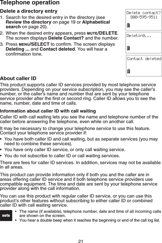 21Telephone operationDelete a directory entrySearch for the desired entry in the directory (see Review the directory on page 19 or Alphabetical search on page 20).When the desired entry appears, press MUTE/DELETE.The screen displays Delete Contact? and the number.Press MENU/SELECTVQEQPſTO6JGUETGGPFKURNC[UDeleting ... and Contact deleted. You will hear a EQPſTOCVKQPVQPG1.2.3.Delete contact?800-595-9511Deleting...About caller IDThis product supports caller ID services provided by most telephone service providers. Depending on your service subscription, you may see the caller’s number, or the caller’s name and number that are sent by your telephone UGTXKEGRTQXKFGTCHVGTVJGſTUVQTUGEQPFTKPI%CNNGT+&amp;CNNQYU[QWVQUGGVJGname, number, date and time of calls.Information about caller ID with call waitingCaller ID with call waiting lets you see the name and telephone number of the caller before answering the telephone, even while on another call.It may be necessary to change your telephone service to use this feature. Contact your telephone service provider if:You have both caller ID and call waiting, but as separate services (you may need to combine these services).You have only caller ID service, or only call waiting service.You do not subscribe to caller ID or call waiting services.There are fees for caller ID services. In addition, services may not be available in all areas.This product can provide information only if both you and the caller are in areas offering caller ID service and if both telephone service providers use compatible equipment. The time and date are sent by your telephone service provider along with the call information.You can use this product with regular caller ID service, or you can use this product’s other features without subscribing to either caller ID or combined caller ID with call waiting service.•••The name (if available), telephone number, date and time of all incoming calls are shown on the screen.You hear a double beep when it reaches the beginning or end of the call log list.••Contact deleted