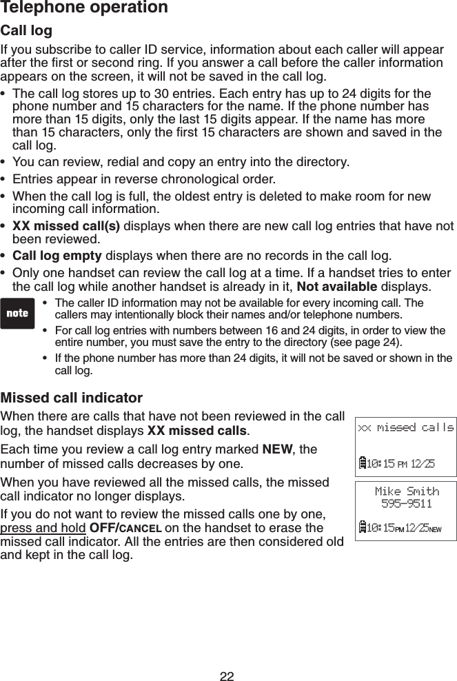 22Telephone operationCall logIf you subscribe to caller ID service, information about each caller will appear CHVGTVJGſTUVQTUGEQPFTKPI+H[QWCPUYGTCECNNDGHQTGVJGECNNGTKPHQTOCVKQPappears on the screen, it will not be saved in the call log.The call log stores up to 30 entries. Each entry has up to 24 digits for the phone number and 15 characters for the name. If the phone number has more than 15 digits, only the last 15 digits appear. If the name has more VJCPEJCTCEVGTUQPN[VJGſTUVEJCTCEVGTUCTGUJQYPCPFUCXGFKPVJGcall log.You can review, redial and copy an entry into the directory.Entries appear in reverse chronological order.When the call log is full, the oldest entry is deleted to make room for new incoming call information.XX missed call(s) displays when there are new call log entries that have not been reviewed.Call log empty displays when there are no records in the call log.Only one handset can review the call log at a time. If a handset tries to enter the call log while another handset is already in it, Not available displays.Missed call indicator When there are calls that have not been reviewed in the call log, the handset displays XX missed calls.Each time you review a call log entry marked NEW, the number of missed calls decreases by one.When you have reviewed all the missed calls, the missed call indicator no longer displays.If you do not want to review the missed calls one by one, press and hold OFF/CANCEL on the handset to erase the missed call indicator. All the entries are then considered old and kept in the call log.•••••••The caller ID information may not be available for every incoming call. The callers may intentionally block their names and/or telephone numbers.For call log entries with numbers between 16 and 24 digits, in order to view the entire number, you must save the entry to the directory (see page 24).If the phone number has more than 24 digits, it will not be saved or shown in the call log.•••xx missed calls10:15 PM 12/25Mike Smith595-951110:15 PM 12/25 NEW