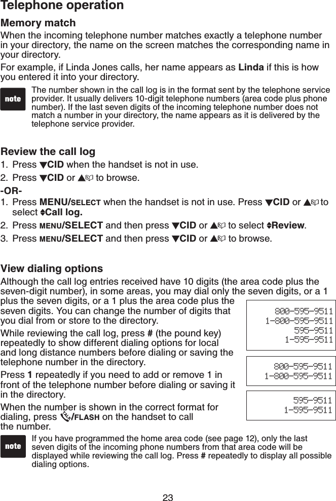 23Telephone operationMemory matchWhen the incoming telephone number matches exactly a telephone number in your directory, the name on the screen matches the corresponding name in your directory.For example, if Linda Jones calls, her name appears as Linda if this is how you entered it into your directory.Review the call logPress  CID when the handset is not in use.Press  CID or   to browse.-OR-Press MENU/SELECT when the handset is not in use. Press  CID or  to select  Call log.Press MENU/SELECT and then press  CID or   to select  Review.Press MENU/SELECT and then press  CID or  to browse.View dialing optionsAlthough the call log entries received have 10 digits (the area code plus the seven-digit number), in some areas, you may dial only the seven digits, or a 1 plus the seven digits, or a 1 plus the area code plus the seven digits. You can change the number of digits that you dial from or store to the directory.While reviewing the call log, press # (the pound key) repeatedly to show different dialing options for local and long distance numbers before dialing or saving the telephone number in the directory.Press 1 repeatedly if you need to add or remove 1 in front of the telephone number before dialing or saving it in the directory.When the number is shown in the correct format for dialing, press  /FLASH on the handset to call    the number.1.2.1.2.3.The number shown in the call log is in the format sent by the telephone service provider. It usually delivers 10-digit telephone numbers (area code plus phone number). If the last seven digits of the incoming telephone number does not match a number in your directory, the name appears as it is delivered by the telephone service provider.If you have programmed the home area code (see page 12), only the last seven digits of the incoming phone numbers from that area code will be displayed while reviewing the call log. Press # repeatedly to display all possible dialing options.595-95111-595-9511800-595-95111-800-595-9511800-595-95111-800-595-9511595-95111-595-9511