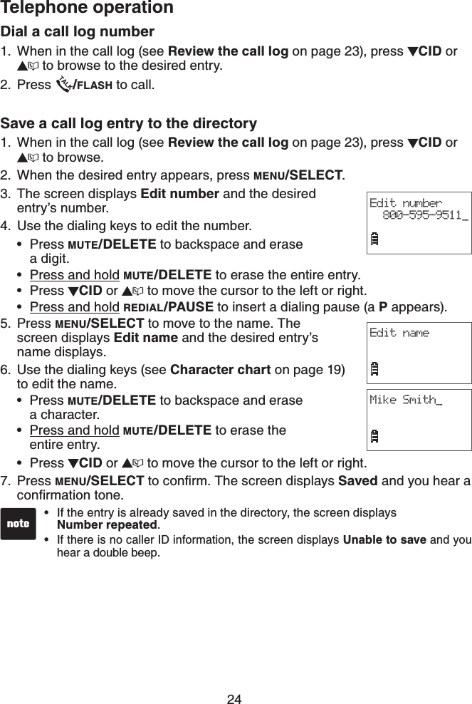 24Telephone operationDial a call log numberWhen in the call log (see Review the call log on page 23), press CID or  to browse to the desired entry.Press  /FLASH to call.Save a call log entry to the directoryWhen in the call log (see Review the call log on page 23), press CID or  to browse.When the desired entry appears, press MENU/SELECT.The screen displays Edit number and the desired entry’s number.4. Use the dialing keys to edit the number.Press MUTE/DELETE to backspace and erase    a digit.Press and hold MUTE/DELETE to erase the entire entry.Press  CID or   to move the cursor to the left or right.Press and hold REDIAL/PAUSE to insert a dialing pause (a P appears).Press MENU/SELECT to move to the name. The screen displays Edit name and the desired entry’s name displays.Use the dialing keys (see Character chart on page 19)to edit the name.Press MUTE/DELETE to backspace and erase    a character.Press and hold MUTE/DELETE to erase the    entire entry.Press  CID or   to move the cursor to the left or right.Press MENU/SELECTVQEQPſTO6JGUETGGPFKURNC[USaved and you hear a EQPſTOCVKQPVQPG1.2.1.2.3.••••5.6.•••7.Edit number800-595-9511_Edit nameMike Smith_If the entry is already saved in the directory, the screen displays    Number repeated.If there is no caller ID information, the screen displays Unable to save and you hear a double beep.••