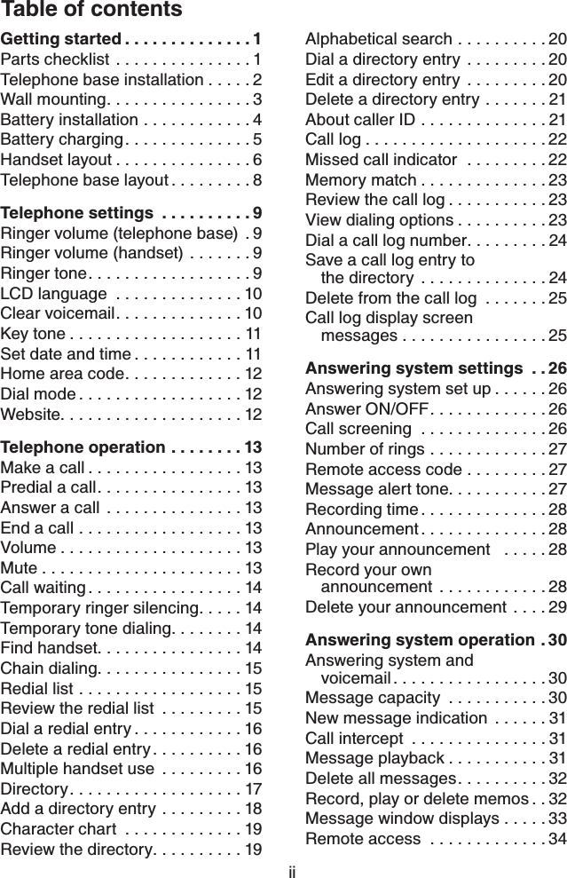 Table of contentsiiGetting started..............1Parts checklist ...............1Telephone base installation.....2Wall mounting................3Battery installation ............4Battery charging..............5Handset layout...............6Telephone base layout.........8Telephone settings ..........9Ringer volume (telephone base)  . 9Ringer volume (handset) .......9Ringer tone..................9LCD language  ..............10Clear voicemail..............10Key tone...................11Set date and time............11Home area code.............12Dial mode..................12Website....................12Telephone operation........13Make a call.................13Predial a call................13Answer a call  ...............13End a call ..................13Volume....................13Mute......................13Call waiting.................14Temporary ringer silencing.....14Temporary tone dialing........14Find handset................14Chain dialing................15Redial list ..................15Review the redial list  .........15Dial a redial entry............16Delete a redial entry..........16Multiple handset use  .........16Directory...................17Add a directory entry .........18Character chart  .............19Review the directory..........19Alphabetical search ..........20Dial a directory entry .........20Edit a directory entry  .........20Delete a directory entry .......21About caller ID ..............21Call log....................22Missed call indicator  .........22Memory match..............23Review the call log...........23View dialing options..........23Dial a call log number.........24Save a call log entry to the directory ..............24Delete from the call log  .......25Call log display screen messages ................25Answering system settings . . 26Answering system set up......26Answer ON/OFF.............26Call screening  ..............26Number of rings .............27Remote access code . . . . . . . . . 27Message alert tone...........27Recording time..............28Announcement..............28Play your announcement   .....28Record your own announcement ............28Delete your announcement  ....29Answering system operation . 30Answering system and voicemail.................30Message capacity  ...........30New message indication  ......31Call intercept  ...............31Message playback...........31Delete all messages..........32Record, play or delete memos . . 32Message window displays . . . . . 33Remote access  .............34