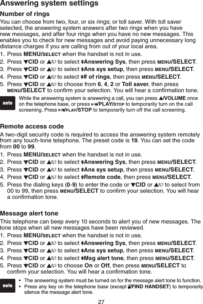 27Answering system settingsNumber of ringsYou can choose from two, four, or six rings; or toll saver. With toll saver selected, the answering system answers after two rings when you have new messages, and after four rings when you have no new messages. This enables you to check for new messages and avoid paying unnecessary long distance charges if you are calling from out of your local area.Press MENU/SELECT when the handset is not in use.Press CID or  to select  Answering Sys, then press MENU/SELECT.Press CID or  to select  Ans sys setup, then press MENU/SELECT.Press  CID or  to select  # of rings, then press MENU/SELECT.Press  CID or   to choose from 6,4,2 or Toll saver, then press    MENU/SELECT VQEQPſTO[QWTUGNGEVKQP;QWYKNNJGCTCEQPſTOCVKQPVQPGRemote access codeA two-digit security code is required to access the answering system remotely from any touch-tone telephone. The preset code is 19. You can set the code from 00 to 99.Press MENU/SELECT when the handset is not in use.Press CID or  to select  Answering Sys, then press MENU/SELECT.Press CID or  to select  Ans sys setup, then press MENU/SELECT.Press  CID or  to select  Remote code, then press MENU/SELECT.Press the dialing keys (0-9) to enter the code or  CID or  to select from 00 to 99, then press MENU/SELECT VQEQPſTO[QWTUGNGEVKQP;QWYKNNJGCTCEQPſTOCVKQPVQPGMessage alert toneThis telephone can beep every 10 seconds to alert you of new messages. The tone stops when all new messages have been reviewed.Press MENU/SELECT when the handset is not in use.Press  CID or  to select  Answering Sys, then press MENU/SELECT.Press  CID or  to select  Ans sys setup, then press MENU/SELECT.Press  CID or  to select  Msg alert tone, then press MENU/SELECT.Press  CID or  to choose On or Off, then press MENU/SELECT to EQPſTO[QWTUGNGEVKQP;QWYKNNJGCTCEQPſTOCVKQPVQPG1.2.3.4.5.1.2.3.4.5.1.2.3.4.5.While the answering system is answering a call, you can press  /VOLUME once on the telephone base, or press  /PLAY/STOP to temporarily turn on the call screening. Press /PLAY/STOP to temporarily turn off the call screening.The answering system must be turned on for the message alert tone to function.Press any key on the telephone base (except  /FIND HANDSET) to temporarily silence the message alert tone.••