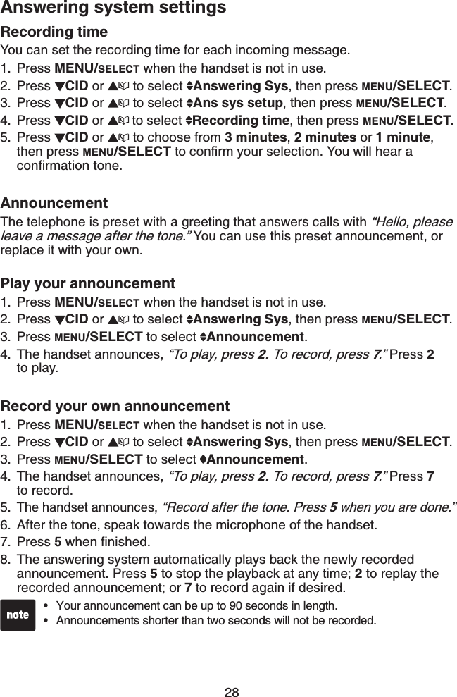 28Answering system settingsRecording timeYou can set the recording time for each incoming message.Press MENU/SELECT when the handset is not in use.Press CID or  to select  Answering Sys, then press MENU/SELECT.Press CID or  to select  Ans sys setup, then press MENU/SELECT.Press  CID or  to select  Recording time, then press MENU/SELECT.Press  CID or   to choose from 3 minutes,2 minutes or 1 minute,then press MENU/SELECT VQEQPſTO[QWTUGNGEVKQP;QWYKNNJGCTCEQPſTOCVKQPVQPGAnnouncementThe telephone is preset with a greeting that answers calls with “Hello, please leave a message after the tone.” You can use this preset announcement, or replace it with your own.Play your announcement Press MENU/SELECT when the handset is not in use.Press  CID or   to select  Answering Sys, then press MENU/SELECT.Press MENU/SELECT to select  Announcement.The handset announces, “To play, press 2. To record, press 7.” Press 2to play.Record your own announcement Press MENU/SELECT when the handset is not in use.Press  CID or   to select  Answering Sys, then press MENU/SELECT.Press MENU/SELECT to select  Announcement.The handset announces, “To play, press 2. To record, press 7.” Press 7to record.The handset announces, “Record after the tone. Press 5 when you are done.”After the tone, speak towards the microphone of the handset.Press 5YJGPſPKUJGFThe answering system automatically plays back the newly recorded announcement. Press 5 to stop the playback at any time; 2 to replay the recorded announcement; or 7 to record again if desired.1.2.3.4.5.1.2.3.4.1.2.3.4.5.6.7.8.Your announcement can be up to 90 seconds in length.Announcements shorter than two seconds will not be recorded.••