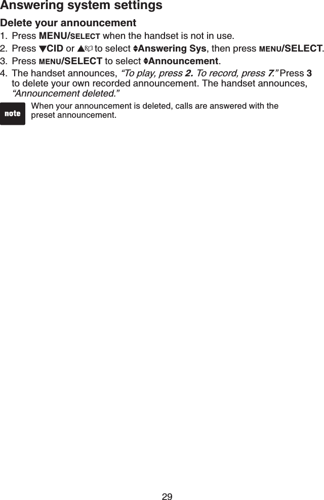 29Answering system settingsDelete your announcementPress MENU/SELECT when the handset is not in use.Press  CID or  to select  Answering Sys, then press MENU/SELECT.Press MENU/SELECT to select  Announcement.The handset announces, “To play, press 2. To record, press 7.” Press 3to delete your own recorded announcement. The handset announces, “Announcement deleted.”1.2.3.4.When your announcement is deleted, calls are answered with the    preset announcement.•