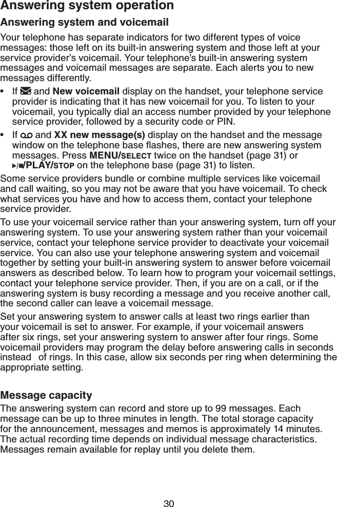 30Answering system and voicemailYour telephone has separate indicators for two different types of voice messages: those left on its built-in answering system and those left at your service provider’s voicemail. Your telephone’s built-in answering system messages and voicemail messages are separate. Each alerts you to new messages differently. If   and New voicemail display on the handset, your telephone service provider is indicating that it has new voicemail for you. To listen to your voicemail, you typically dial an access number provided by your telephone service provider, followed by a security code or PIN.If   and XX new message(s) display on the handset and the message YKPFQYQPVJGVGNGRJQPGDCUGƀCUJGUVJGTGCTGPGYCPUYGTKPIU[UVGOmessages. Press MENU/SELECT twice on the handset (page 31) or    /PLAY/STOP on the telephone base (page 31) to listen.Some service providers bundle or combine multiple services like voicemail and call waiting, so you may not be aware that you have voicemail. To check what services you have and how to access them, contact your telephone service provider.To use your voicemail service rather than your answering system, turn off your answering system. To use your answering system rather than your voicemail service, contact your telephone service provider to deactivate your voicemail service. You can also use your telephone answering system and voicemail together by setting your built-in answering system to answer before voicemail answers as described below. To learn how to program your voicemail settings, contact your telephone service provider. Then, if you are on a call, or if the answering system is busy recording a message and you receive another call, the second caller can leave a voicemail message.Set your answering system to answer calls at least two rings earlier than your voicemail is set to answer. For example, if your voicemail answers after six rings, set your answering system to answer after four rings. Some voicemail providers may program the delay before answering calls in seconds instead  of rings. In this case, allow six seconds per ring when determining the appropriate setting.Message capacityThe answering system can record and store up to 99 messages. Each message can be up to three minutes in length. The total storage capacity for the announcement, messages and memos is approximately 14 minutes. The actual recording time depends on individual message characteristics. Messages remain available for replay until you delete them.••Answering system operation