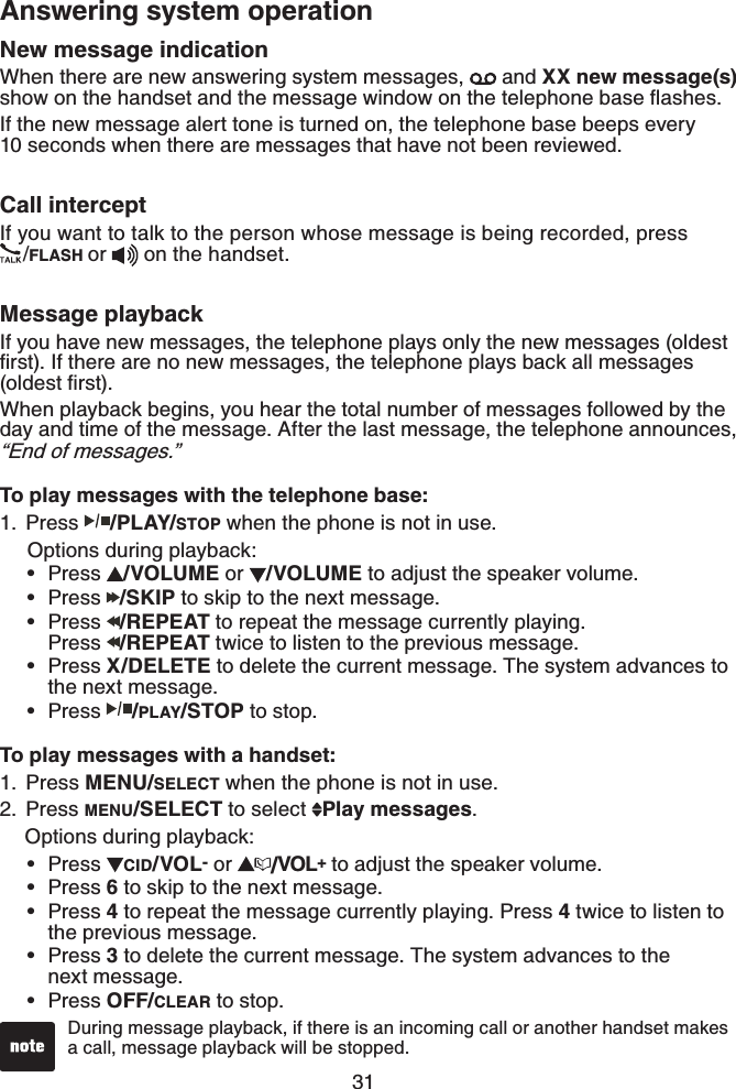 31Answering system operationNew message indicationWhen there are new answering system messages,   and XX new message(s)UJQYQPVJGJCPFUGVCPFVJGOGUUCIGYKPFQYQPVJGVGNGRJQPGDCUGƀCUJGUIf the new message alert tone is turned on, the telephone base beeps every 10 seconds when there are messages that have not been reviewed.Call interceptIf you want to talk to the person whose message is being recorded, press /FLASH or   on the handset.Message playbackIf you have new messages, the telephone plays only the new messages (oldest ſTUV+HVJGTGCTGPQPGYOGUUCIGUVJGVGNGRJQPGRNC[UDCEMCNNOGUUCIGUQNFGUVſTUVWhen playback begins, you hear the total number of messages followed by the day and time of the message. After the last message, the telephone announces, “End of messages.”To play messages with the telephone base:Press /PLAY/STOP when the phone is not in use.   Options during playback:Press  /VOLUME or  /VOLUME to adjust the speaker volume.Press  /SKIP to skip to the next message.Press  /REPEAT to repeat the message currently playing.    Press  /REPEAT twice to listen to the previous message.Press X/DELETE to delete the current message. The system advances to the next message.Press  /PLAY/STOP to stop.To play messages with a handset:Press MENU/SELECT when the phone is not in use.Press MENU/SELECT to select  Play messages.   Options during playback:Press  CID/VOL- or  /VOL+ to adjust the speaker volume.Press 6 to skip to the next message.Press 4 to repeat the message currently playing. Press 4 twice to listen to the previous message.Press 3 to delete the current message. The system advances to the next message.Press OFF/CLEAR to stop.1.•••••1.2.•••••During message playback, if there is an incoming call or another handset makes a call, message playback will be stopped.•