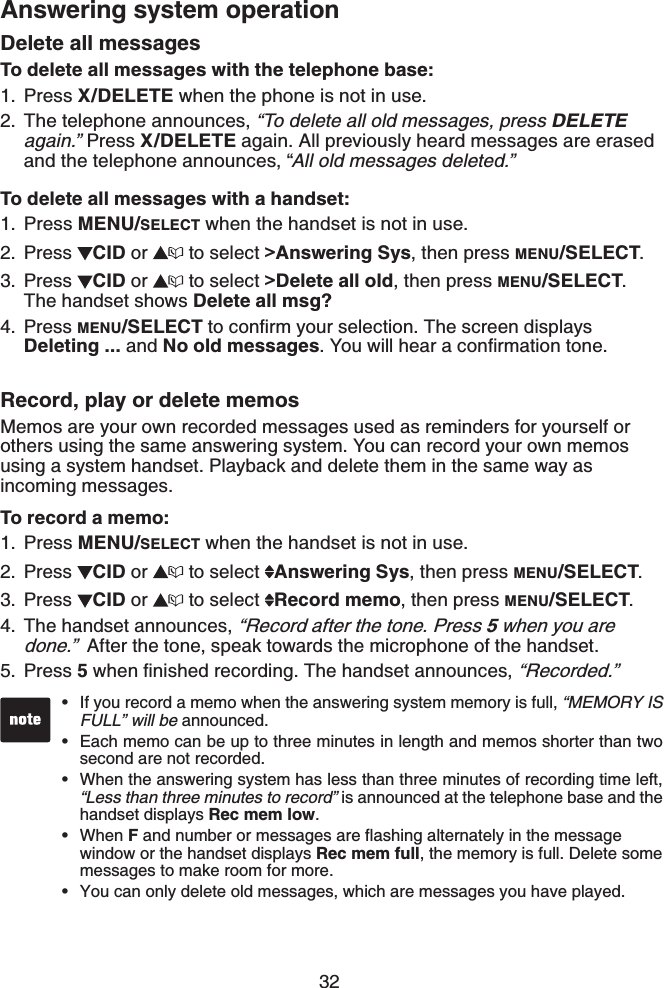 32Answering system operationDelete all messagesTo delete all messages with the telephone base:Press X/DELETE when the phone is not in use.The telephone announces, “To delete all old messages, press DELETEagain.” Press X/DELETE again. All previously heard messages are erased and the telephone announces, “All old messages deleted.”To delete all messages with a handset:Press MENU/SELECT when the handset is not in use.Press CID or  to select &gt;Answering Sys, then press MENU/SELECT.Press CID or  to select &gt;Delete all old, then press MENU/SELECT.The handset shows Delete all msg?Press MENU/SELECTVQEQPſTO[QWTUGNGEVKQP6JGUETGGPFKURNC[UDeleting ... and No old messages;QWYKNNJGCTCEQPſTOCVKQPVQPGRecord, play or delete memosMemos are your own recorded messages used as reminders for yourself or others using the same answering system. You can record your own memos using a system handset. Playback and delete them in the same way as incoming messages.To record a memo:Press MENU/SELECT when the handset is not in use.Press CID or   to select  Answering Sys, then press MENU/SELECT.Press CID or   to select  Record memo, then press MENU/SELECT.The handset announces, “Record after the tone. Press 5 when you are done.” After the tone, speak towards the microphone of the handset.Press 5YJGPſPKUJGFTGEQTFKPI6JGJCPFUGVCPPQWPEGU“Recorded.”1.2.1.2.3.4.1.2.3.4.5.If you record a memo when the answering system memory is full, “MEMORY IS FULL” will be announced.Each memo can be up to three minutes in length and memos shorter than two second are not recorded.When the answering system has less than three minutes of recording time left, “Less than three minutes to record” is announced at the telephone base and the handset displays Rec mem low.When FCPFPWODGTQTOGUUCIGUCTGƀCUJKPICNVGTPCVGN[KPVJGOGUUCIGwindow or the handset displays Rec mem full, the memory is full. Delete some messages to make room for more. You can only delete old messages, which are messages you have played.•••••