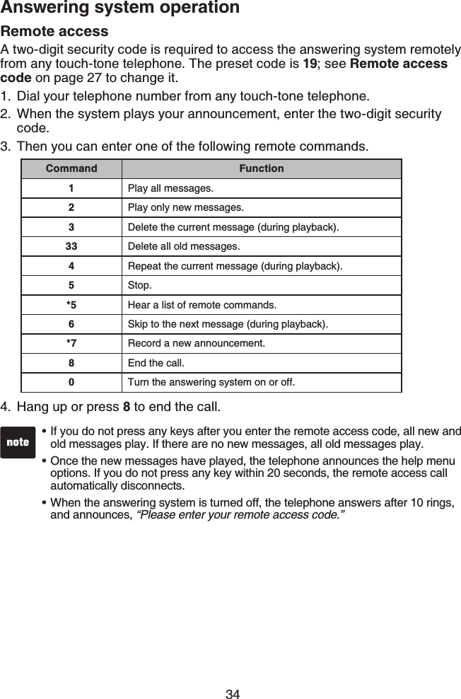 34Answering system operationRemote accessA two-digit security code is required to access the answering system remotely from any touch-tone telephone. The preset code is 19; see Remote access code on page 27 to change it.Dial your telephone number from any touch-tone telephone.When the system plays your announcement, enter the two-digit security code.Then you can enter one of the following remote commands.Hang up or press 8 to end the call.1.2.3.4.Command Function1Play all messages.2Play only new messages.3Delete the current message (during playback).33 Delete all old messages.4Repeat the current message (during playback).5Stop.*5 Hear a list of remote commands.6Skip to the next message (during playback).*7 Record a new announcement.8End the call.0Turn the answering system on or off.If you do not press any keys after you enter the remote access code, all new and old messages play. If there are no new messages, all old messages play.Once the new messages have played, the telephone announces the help menu options. If you do not press any key within 20 seconds, the remote access call automatically disconnects.When the answering system is turned off, the telephone answers after 10 rings, and announces, “Please enter your remote access code.”•••