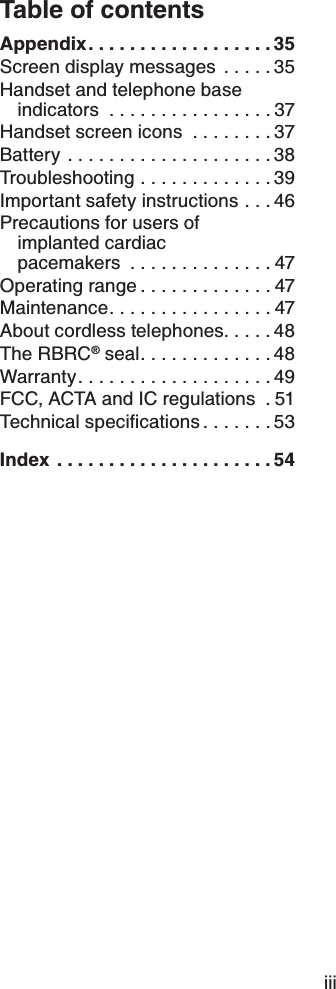 iiiTable of contentsAppendix..................35Screen display messages  .....35Handset and telephone base indicators ................37Handset screen icons  ........37Battery ....................38Troubleshooting .............39Important safety instructions . . . 46Precautions for users of implanted cardiac pacemakers ..............47Operating range.............47Maintenance................47About cordless telephones.....48The RBRC® seal.............48Warranty...................49FCC, ACTA and IC regulations  . 516GEJPKECNURGEKſECVKQPU .......53Index .....................54