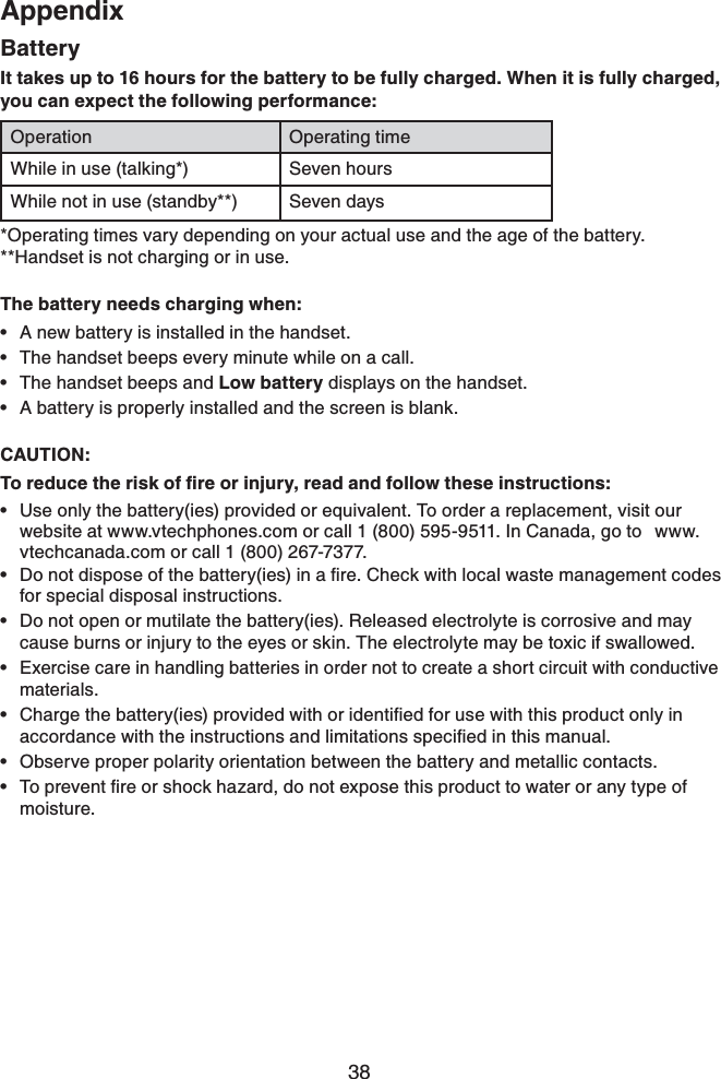 38AppendixBatteryIt takes up to 16 hours for the battery to be fully charged. When it is fully charged, you can expect the following performance:Operation Operating timeWhile in use (talking*) Seven hoursWhile not in use (standby**) Seven days*Operating times vary depending on your actual use and the age of the battery.**Handset is not charging or in use.The battery needs charging when:A new battery is installed in the handset.The handset beeps every minute while on a call.The handset beeps and Low battery displays on the handset.A battery is properly installed and the screen is blank.CAUTION:6QTGFWEGVJGTKUMQHſTGQTKPLWT[TGCFCPFHQNNQYVJGUGKPUVTWEVKQPUUse only the battery(ies) provided or equivalent. To order a replacement, visit our website at www.vtechphones.com or call 1 (800) 595-9511. In Canada, go to  www.vtechcanada.com or call 1 (800) 267-7377.&amp;QPQVFKURQUGQHVJGDCVVGT[KGUKPCſTG%JGEMYKVJNQECNYCUVGOCPCIGOGPVEQFGUfor special disposal instructions.Do not open or mutilate the battery(ies). Released electrolyte is corrosive and may cause burns or injury to the eyes or skin. The electrolyte may be toxic if swallowed.Exercise care in handling batteries in order not to create a short circuit with conductive materials.%JCTIGVJGDCVVGT[KGURTQXKFGFYKVJQTKFGPVKſGFHQTWUGYKVJVJKURTQFWEVQPN[KPCEEQTFCPEGYKVJVJGKPUVTWEVKQPUCPFNKOKVCVKQPUURGEKſGFKPVJKUOCPWCNObserve proper polarity orientation between the battery and metallic contacts.6QRTGXGPVſTGQTUJQEMJC\CTFFQPQVGZRQUGVJKURTQFWEVVQYCVGTQTCP[V[RGQHmoisture.•••••••••••