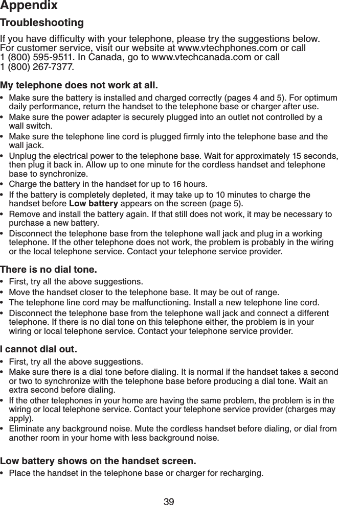 39AppendixAppendixTroubleshooting+H[QWJCXGFKHſEWNV[YKVJ[QWTVGNGRJQPGRNGCUGVT[VJGUWIIGUVKQPUDGNQYFor customer service, visit our website at www.vtechphones.com or call 1 (800) 595-9511. In Canada, go to www.vtechcanada.com or call    1 (800) 267-7377.My telephone does not work at all.Make sure the battery is installed and charged correctly (pages 4 and 5). For optimum daily performance, return the handset to the telephone base or charger after use.Make sure the power adapter is securely plugged into an outlet not controlled by a wall switch./CMGUWTGVJGVGNGRJQPGNKPGEQTFKURNWIIGFſTON[KPVQVJGVGNGRJQPGDCUGCPFVJGwall jack.Unplug the electrical power to the telephone base. Wait for approximately 15 seconds, then plug it back in. Allow up to one minute for the cordless handset and telephone base to synchronize.Charge the battery in the handset for up to 16 hours.If the battery is completely depleted, it may take up to 10 minutes to charge the handset before Low battery appears on the screen (page 5).Remove and install the battery again. If that still does not work, it may be necessary to purchase a new battery.Disconnect the telephone base from the telephone wall jack and plug in a working telephone. If the other telephone does not work, the problem is probably in the wiring or the local telephone service. Contact your telephone service provider.There is no dial tone.First, try all the above suggestions.Move the handset closer to the telephone base. It may be out of range.The telephone line cord may be malfunctioning. Install a new telephone line cord.Disconnect the telephone base from the telephone wall jack and connect a different telephone. If there is no dial tone on this telephone either, the problem is in your wiring or local telephone service. Contact your telephone service provider.I cannot dial out.First, try all the above suggestions.Make sure there is a dial tone before dialing. It is normal if the handset takes a second or two to synchronize with the telephone base before producing a dial tone. Wait an extra second before dialing.If the other telephones in your home are having the same problem, the problem is in the wiring or local telephone service. Contact your telephone service provider (charges may apply).Eliminate any background noise. Mute the cordless handset before dialing, or dial from another room in your home with less background noise.Low battery shows on the handset screen.Place the handset in the telephone base or charger for recharging.•••••••••••••••••