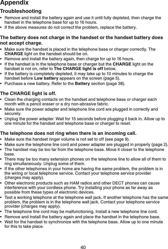 40AppendixRemove and install the battery again and use it until fully depleted, then charge the handset in the telephone base for up to 16 hours.If the above measures do not correct the problem, replace the battery.The battery does not charge in the handset or the handset battery does not accept charge.Make sure the handset is placed in the telephone base or charger correctly. The CHARGE light on the handset should be on.Remove and install the battery again, then charge for up to 16 hours.If the handset is in the telephone base or charger but the CHARGE light on the handset is not on, refer to The CHARGE light is off below.If the battery is completely depleted, it may take up to 10 minutes to charge the handset before Low battery appears on the screen (page 5).Purchase a new battery. Refer to the Battery section (page 38).The CHARGE light is off.Clean the charging contacts on the handset and telephone base or charger each month with a pencil eraser or a dry non-abrasive fabric.Make sure the power adapter and telephone line cord are plugged in correctly and securely.Unplug the power adapter. Wait for 15 seconds before plugging it back in. Allow up to one minute for the handset and telephone base or charger to reset.The telephone does not ring when there is an incoming call.Make sure the handset ringer volume is not set to off (see page 9).Make sure the telephone line cord and power adapter are plugged in properly (page 2).The handset may be too far from the telephone base. Move it closer to the telephone base.There may be too many extension phones on the telephone line to allow all of them to ring simultaneously. Unplug some of them.If the other telephones in your home are having the same problem, the problem is in the wiring or local telephone service. Contact your telephone service provider (charges may apply).Other electronic products such as HAM radios and other DECT phones can cause interference with your cordless phone. Try installing your phone as far away as possible from these types of electronic devices.Test a working telephone at the telephone wall jack. If another telephone has the same problem, the problem is in the telephone wall jack. Contact your telephone service provider (charges may apply).The telephone line cord may be malfunctioning. Install a new telephone line cord.Remove and install the battery again and place the handset in the telephone base.Wait for the handset to synchronize with the telephone base. Allow up to one minute for this to take place.••••••••••••••••••••Troubleshooting