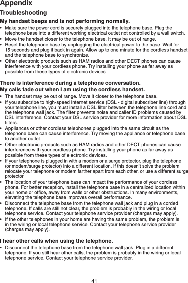 41AppendixAppendixMy handset beeps and is not performing normally.Make sure the power cord is securely plugged into the telephone base. Plug the telephone base into a different working electrical outlet not controlled by a wall switch.Move the handset closer to the telephone base. It may be out of range.Reset the telephone base by unplugging the electrical power to the base. Wait for 15 seconds and plug it back in again. Allow up to one minute for the cordless handset and the telephone base to synchronize.Other electronic products such as HAM radios and other DECT phones can cause interference with your cordless phone. Try installing your phone as far away as possible from these types of electronic devices.There is interference during a telephone conversation.My calls fade out when I am using the cordless handset.The handset may be out of range. Move it closer to the telephone base.If you subscribe to high-speed Internet service (DSL - digital subscriber line) through [QWTVGNGRJQPGNKPG[QWOWUVKPUVCNNC&amp;5.ſNVGTDGVYGGPVJGVGNGRJQPGNKPGEQTFCPFVJGVGNGRJQPGYCNNLCEM6JGſNVGTRTGXGPVUPQKUGCPFECNNGT+&amp;RTQDNGOUECWUGFD[DSL interference. Contact your DSL service provider for more information about DSL ſNVGTUAppliances or other cordless telephones plugged into the same circuit as the telephone base can cause interference. Try moving the appliance or telephone base to another outlet.Other electronic products such as HAM radios and other DECT phones can cause interference with your cordless phone. Try installing your phone as far away as possible from these types of electronic devices.If your telephone is plugged in with a modem or a surge protector, plug the telephone (or modem/surge protector) into a different location. If this doesn’t solve the problem, relocate your telephone or modem farther apart from each other, or use a different surge protector.The location of your telephone base can impact the performance of your cordless phone. For better reception, install the telephone base in a centralized location within [QWTJQOGQTQHſEGCYC[HTQOYCNNUQTQVJGTQDUVTWEVKQPU+POCP[GPXKTQPOGPVUelevating the telephone base improves overall performance.Disconnect the telephone base from the telephone wall jack and plug in a corded telephone. If calls are still not clear, the problem is probably in the wiring or local telephone service. Contact your telephone service provider (charges may apply).If the other telephones in your home are having the same problem, the problem is in the wiring or local telephone service. Contact your telephone service provider (charges may apply).I hear other calls when using the telephone.Disconnect the telephone base from the telephone wall jack. Plug in a different telephone. If you still hear other calls, the problem is probably in the wiring or local telephone service. Contact your telephone service provider.•••••••••••••Troubleshooting