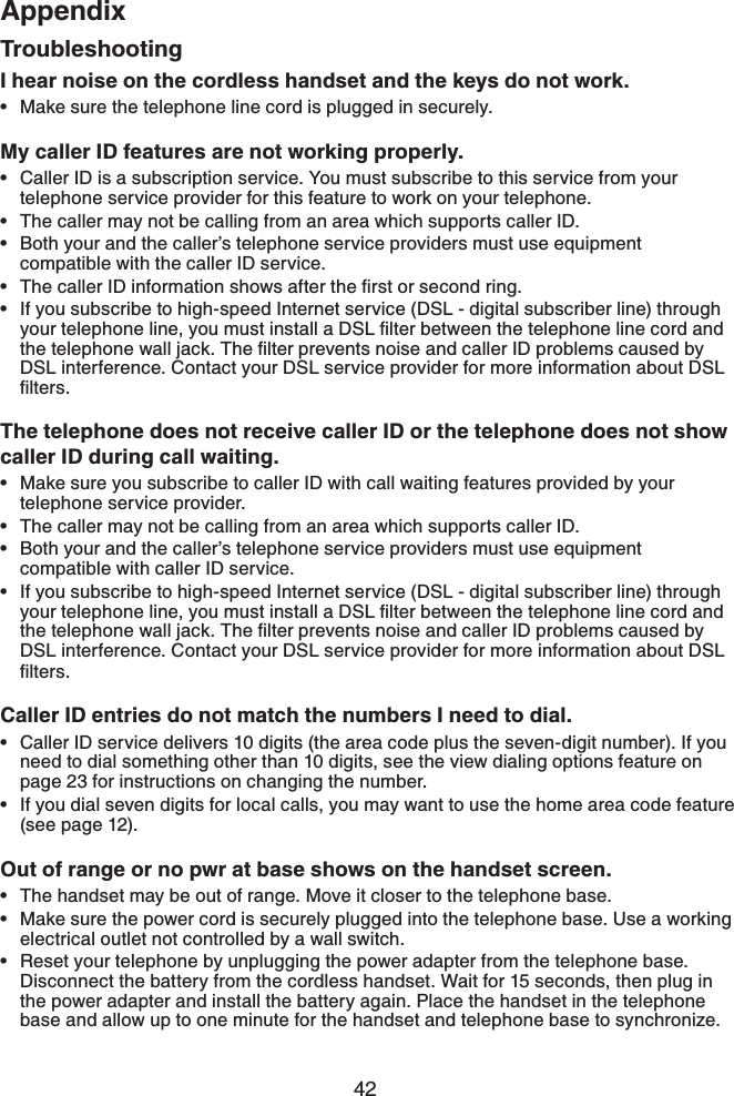 42AppendixTroubleshootingI hear noise on the cordless handset and the keys do not work.Make sure the telephone line cord is plugged in securely.My caller ID features are not working properly.Caller ID is a subscription service. You must subscribe to this service from your telephone service provider for this feature to work on your telephone.The caller may not be calling from an area which supports caller ID.Both your and the caller’s telephone service providers must use equipment compatible with the caller ID service.6JGECNNGT+&amp;KPHQTOCVKQPUJQYUCHVGTVJGſTUVQTUGEQPFTKPIIf you subscribe to high-speed Internet service (DSL - digital subscriber line) through [QWTVGNGRJQPGNKPG[QWOWUVKPUVCNNC&amp;5.ſNVGTDGVYGGPVJGVGNGRJQPGNKPGEQTFCPFVJGVGNGRJQPGYCNNLCEM6JGſNVGTRTGXGPVUPQKUGCPFECNNGT+&amp;RTQDNGOUECWUGFD[DSL interference. Contact your DSL service provider for more information about DSL ſNVGTUThe telephone does not receive caller ID or the telephone does not show caller ID during call waiting.Make sure you subscribe to caller ID with call waiting features provided by your telephone service provider.The caller may not be calling from an area which supports caller ID.Both your and the caller’s telephone service providers must use equipment compatible with caller ID service.If you subscribe to high-speed Internet service (DSL - digital subscriber line) through [QWTVGNGRJQPGNKPG[QWOWUVKPUVCNNC&amp;5.ſNVGTDGVYGGPVJGVGNGRJQPGNKPGEQTFCPFVJGVGNGRJQPGYCNNLCEM6JGſNVGTRTGXGPVUPQKUGCPFECNNGT+&amp;RTQDNGOUECWUGFD[DSL interference. Contact your DSL service provider for more information about DSL ſNVGTUCaller ID entries do not match the numbers I need to dial.Caller ID service delivers 10 digits (the area code plus the seven-digit number). If you need to dial something other than 10 digits, see the view dialing options feature on page 23 for instructions on changing the number.If you dial seven digits for local calls, you may want to use the home area code feature (see page 12).Out of range or no pwr at base shows on the handset screen.The handset may be out of range. Move it closer to the telephone base.Make sure the power cord is securely plugged into the telephone base. Use a working electrical outlet not controlled by a wall switch.Reset your telephone by unplugging the power adapter from the telephone base. Disconnect the battery from the cordless handset. Wait for 15 seconds, then plug in the power adapter and install the battery again. Place the handset in the telephone base and allow up to one minute for the handset and telephone base to synchronize.•••••••••••••••