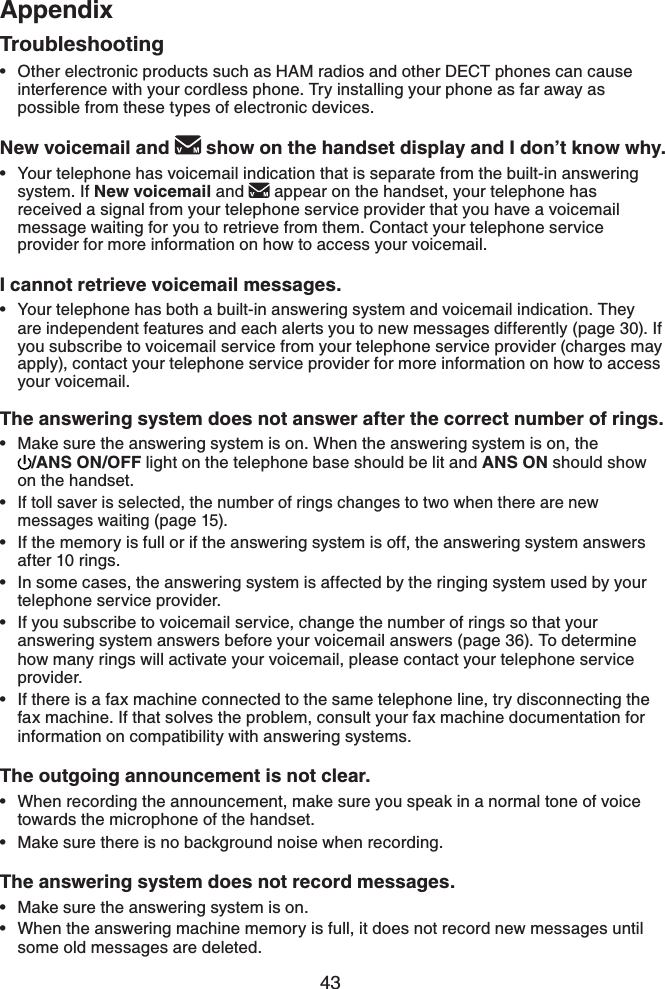 43AppendixAppendixOther electronic products such as HAM radios and other DECT phones can cause interference with your cordless phone. Try installing your phone as far away as possible from these types of electronic devices.New voicemail and   show on the handset display and I don’t know why.Your telephone has voicemail indication that is separate from the built-in answering system. If New voicemail and  appear on the handset, your telephone has received a signal from your telephone service provider that you have a voicemail message waiting for you to retrieve from them. Contact your telephone service provider for more information on how to access your voicemail.I cannot retrieve voicemail messages.Your telephone has both a built-in answering system and voicemail indication. They are independent features and each alerts you to new messages differently (page 30). If you subscribe to voicemail service from your telephone service provider (charges may apply), contact your telephone service provider for more information on how to access your voicemail.The answering system does not answer after the correct number of rings.Make sure the answering system is on. When the answering system is on, the /ANS ON/OFF light on the telephone base should be lit and ANS ON should show on the handset.If toll saver is selected, the number of rings changes to two when there are new messages waiting (page 15).If the memory is full or if the answering system is off, the answering system answers after 10 rings.In some cases, the answering system is affected by the ringing system used by your telephone service provider.If you subscribe to voicemail service, change the number of rings so that your answering system answers before your voicemail answers (page 36). To determine how many rings will activate your voicemail, please contact your telephone service provider.If there is a fax machine connected to the same telephone line, try disconnecting the fax machine. If that solves the problem, consult your fax machine documentation for information on compatibility with answering systems.The outgoing announcement is not clear.When recording the announcement, make sure you speak in a normal tone of voice towards the microphone of the handset.Make sure there is no background noise when recording.The answering system does not record messages.Make sure the answering system is on.When the answering machine memory is full, it does not record new messages until some old messages are deleted.•••••••••••••Troubleshooting