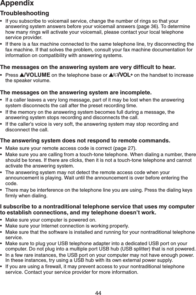 44AppendixIf you subscribe to voicemail service, change the number of rings so that your answering system answers before your voicemail answers (page 36). To determine how many rings will activate your voicemail, please contact your local telephone service provider.If there is a fax machine connected to the same telephone line, try disconnecting thefax machine. If that solves the problem, consult your fax machine documentation for information on compatibility with answering systems.6JGOGUUCIGUQPVJGCPUYGTKPIU[UVGOCTGXGT[FKHſEWNVVQJGCTPress  /VOLUME on the telephone base or  /VOL+ on the handset to increase the speaker volume.The messages on the answering system are incomplete.If a caller leaves a very long message, part of it may be lost when the answering system disconnects the call after the preset recording time.If the memory on the answering system becomes full during a message, the answering system stops recording and disconnects the call.If the caller’s voice is very soft, the answering system may stop recording and disconnect the call.The answering system does not respond to remote commands.Make sure your remote access code is correct (page 27).Make sure you are calling from a touch-tone telephone. When dialing a number, there should be tones. If there are clicks, then it is not a touch-tone telephone and cannot activate the answering system.The answering system may not detect the remote access code when your announcement is playing. Wait until the announcement is over before entering the code.There may be interference on the telephone line you are using. Press the dialing keys ſTON[YJGPFKCNKPII subscribe to a nontraditional telephone service that uses my computer to establish connections, and my telephone doesn’t work.Make sure your computer is powered on.Make sure your Internet connection is working properly.Make sure that the software is installed and running for your nontraditional telephone service. Make sure to plug your USB telephone adapter into a dedicated USB port on your computer. Do not plug into a multiple port USB hub (USB splitter) that is not powered.In a few rare instances, the USB port on your computer may not have enough power. In these instances, try using a USB hub with its own external power supply.+H[QWCTGWUKPICſTGYCNNKVOC[RTGXGPVCEEGUUVQ[QWTPQPVTCFKVKQPCNVGNGRJQPGservice. Contact your service provider for more information.••••••••••••••••Troubleshooting