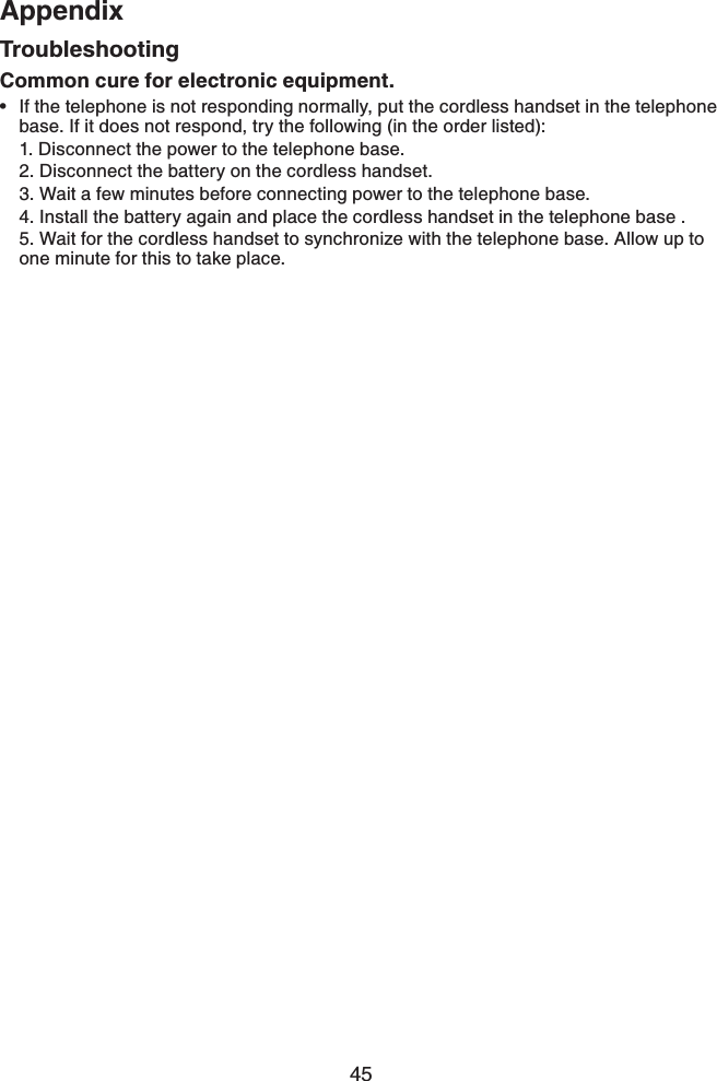 45AppendixAppendixCommon cure for electronic equipment.If the telephone is not responding normally, put the cordless handset in the telephone base. If it does not respond, try the following (in the order listed):1. Disconnect the power to the telephone base.2. Disconnect the battery on the cordless handset.3. Wait a few minutes before connecting power to the telephone base.4. Install the battery again and place the cordless handset in the telephone base .5. Wait for the cordless handset to synchronize with the telephone base. Allow up to one minute for this to take place.•Troubleshooting