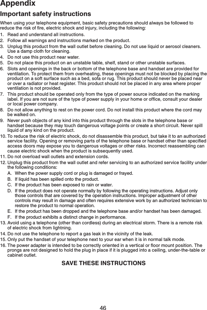 46AppendixImportant safety instructionsWhen using your telephone equipment, basic safety precautions should always be followed to TGFWEGVJGTKUMQHſTGGNGEVTKEUJQEMCPFKPLWT[KPENWFKPIVJGHQNNQYKPIRead and understand all instructions.Follow all warnings and instructions marked on the product.Unplug this product from the wall outlet before cleaning. Do not use liquid or aerosol cleaners. Use a damp cloth for cleaning.Do not use this product near water.Do not place this product on an unstable table, shelf, stand or other unstable surfaces.Slots and openings in the back or bottom of the telephone base and handset are provided for ventilation. To protect them from overheating, these openings must not be blocked by placing the product on a soft surface such as a bed, sofa or rug. This product should never be placed near or over a radiator or heat register. This product should not be placed in any area where proper ventilation is not provided.This product should be operated only from the type of power source indicated on the marking NCDGN+H[QWCTGPQVUWTGQHVJGV[RGQHRQYGTUWRRN[KP[QWTJQOGQTQHſEGEQPUWNV[QWTFGCNGTor local power company.Do not allow anything to rest on the power cord. Do not install this product where the cord may be walked on.Never push objects of any kind into this product through the slots in the telephone base or handset because they may touch dangerous voltage points or create a short circuit. Never spill liquid of any kind on the product.To reduce the risk of electric shock, do not disassemble this product, but take it to an authorized UGTXKEGHCEKNKV[1RGPKPIQTTGOQXKPIRCTVUQHVJGVGNGRJQPGDCUGQTJCPFUGVQVJGTVJCPURGEKſGFaccess doors may expose you to dangerous voltages or other risks. Incorrect reassembling can cause electric shock when the product is subsequently used. Do not overload wall outlets and extension cords.Unplug this product from the wall outlet and refer servicing to an authorized service facility under the following conditions:When the power supply cord or plug is damaged or frayed.If liquid has been spilled onto the product.If the product has been exposed to rain or water.If the product does not operate normally by following the operating instructions. Adjust only those controls that are covered by the operation instructions. Improper adjustment of other controls may result in damage and often requires extensive work by an authorized technician to restore the product to normal operation.If the product has been dropped and the telephone base and/or handset has been damaged.If the product exhibits a distinct change in performance.Avoid using a telephone (other than cordless) during an electrical storm. There is a remote risk of electric shock from lightning.Do not use the telephone to report a gas leak in the vicinity of the leak.Only put the handset of your telephone next to your ear when it is in normal talk mode.6JGRQYGTCFCRVGTKUKPVGPFGFVQDGEQTTGEVN[QTKGPVGFKPCXGTVKECNQTƀQQTOQWPVRQUKVKQP6JGprongs are not designed to hold the plug in place if it is plugged into a ceiling, under-the-table or cabinet outlet.SAVE THESE INSTRUCTIONS1.2.3.4.5.6.7.8.9.10.11.12.A.B.C.D.E.F.13.14.15.16.