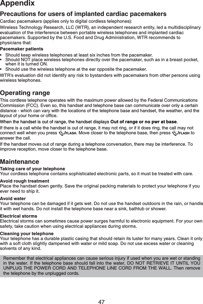 47AppendixAppendixPrecautions for users of implanted cardiac pacemakersCardiac pacemakers (applies only to digital cordless telephones):Wireless Technology Research, LLC (WTR), an independent research entity, led a multidisciplinary evaluation of the interference between portable wireless telephones and implanted cardiac pacemakers. Supported by the U.S. Food and Drug Administration, WTR recommends to physicians that:Pacemaker patientsShould keep wireless telephones at least six inches from the pacemaker.Should NOT place wireless telephones directly over the pacemaker, such as in a breast pocket, when it is turned ON.Should use the wireless telephone at the ear opposite the pacemaker.WTR’s evaluation did not identify any risk to bystanders with pacemakers from other persons using wireless telephones.Operating rangeThis cordless telephone operates with the maximum power allowed by the Federal Communications Commission (FCC). Even so, this handset and telephone base can communicate over only a certain distance - which can vary with the locations of the telephone base and handset, the weather, and the NC[QWVQH[QWTJQOGQTQHſEGWhen the handset is out of range, the handset displays Out of range or no pwr at base.If there is a call while the handset is out of range, it may not ring, or if it does ring, the call may not connect well when you press  /FLASH. Move closer to the telephone base, then press  /FLASH to answer the call.If the handset moves out of range during a telephone conversation, there may be interference. To improve reception, move closer to the telephone base.MaintenanceTaking care of your telephoneYour cordless telephone contains sophisticated electronic parts, so it must be treated with care.Avoid rough treatmentPlace the handset down gently. Save the original packing materials to protect your telephone if you ever need to ship it.Avoid waterYour telephone can be damaged if it gets wet. Do not use the handset outdoors in the rain, or handle it with wet hands. Do not install the telephone base near a sink, bathtub or shower.Electrical stormsElectrical storms can sometimes cause power surges harmful to electronic equipment. For your own safety, take caution when using electrical appliances during storms.Cleaning your telephoneYour telephone has a durable plastic casing that should retain its luster for many years. Clean it only with a soft cloth slightly dampened with water or mild soap. Do not use excess water or cleaning solvents of any kind.•••Remember that electrical appliances can cause serious injury if used when you are wet or standing in the water. If the telephone base should fall into the water, DO NOT RETRIEVE IT UNTIL YOU UNPLUG THE POWER CORD AND TELEPHONE LINE CORD FROM THE WALL. Then remove the telephone by the unplugged cords.