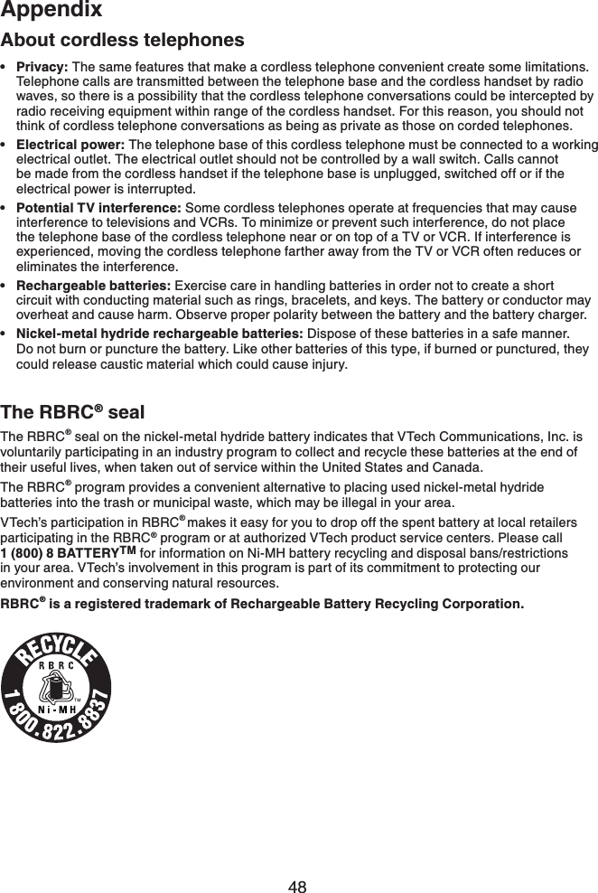 48AppendixAbout cordless telephonesPrivacy: The same features that make a cordless telephone convenient create some limitations. Telephone calls are transmitted between the telephone base and the cordless handset by radio waves, so there is a possibility that the cordless telephone conversations could be intercepted by radio receiving equipment within range of the cordless handset. For this reason, you should not think of cordless telephone conversations as being as private as those on corded telephones.Electrical power: The telephone base of this cordless telephone must be connected to a working electrical outlet. The electrical outlet should not be controlled by a wall switch. Calls cannot be made from the cordless handset if the telephone base is unplugged, switched off or if the electrical power is interrupted.Potential TV interference: Some cordless telephones operate at frequencies that may cause interference to televisions and VCRs. To minimize or prevent such interference, do not place the telephone base of the cordless telephone near or on top of a TV or VCR. If interference is experienced, moving the cordless telephone farther away from the TV or VCR often reduces or eliminates the interference.Rechargeable batteries: Exercise care in handling batteries in order not to create a short circuit with conducting material such as rings, bracelets, and keys. The battery or conductor may overheat and cause harm. Observe proper polarity between the battery and the battery charger.Nickel-metal hydride rechargeable batteries: Dispose of these batteries in a safe manner. Do not burn or puncture the battery. Like other batteries of this type, if burned or punctured, they could release caustic material which could cause injury.•••••The RBRC® sealThe RBRC® seal on the nickel-metal hydride battery indicates that VTech Communications, Inc. is voluntarily participating in an industry program to collect and recycle these batteries at the end of their useful lives, when taken out of service within the United States and Canada. The RBRC® program provides a convenient alternative to placing used nickel-metal hydride batteries into the trash or municipal waste, which may be illegal in your area.VTech’s participation in RBRC®makes it easy for you to drop off the spent battery at local retailers participating in the RBRC® program or at authorized VTech product service centers. Please call 1 (800) 8 BATTERYTM for information on Ni-MH battery recycling and disposal bans/restrictions in your area. VTech’s involvement in this program is part of its commitment to protecting our environment and conserving natural resources.RBRC® is a registered trademark of Rechargeable Battery Recycling Corporation.
