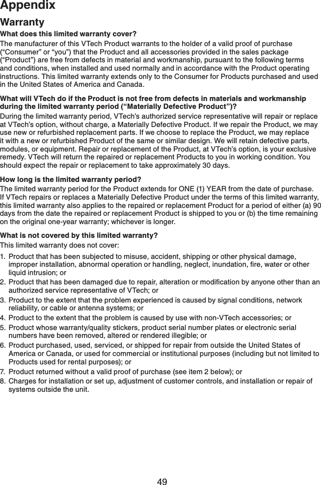 49AppendixAppendixWarrantyWhat does this limited warranty cover?The manufacturer of this VTech Product warrants to the holder of a valid proof of purchase (“Consumer” or “you”) that the Product and all accessories provided in the sales package (“Product”) are free from defects in material and workmanship, pursuant to the following terms and conditions, when installed and used normally and in accordance with the Product operating instructions. This limited warranty extends only to the Consumer for Products purchased and used in the United States of America and Canada.What will VTech do if the Product is not free from defects in materials and workmanship during the limited warranty period (“Materially Defective Product”)?During the limited warranty period, VTech’s authorized service representative will repair or replace at VTech’s option, without charge, a Materially Defective Product. If we repair the Product, we may use new or refurbished replacement parts. If we choose to replace the Product, we may replace it with a new or refurbished Product of the same or similar design. We will retain defective parts, modules, or equipment. Repair or replacement of the Product, at VTech’s option, is your exclusive remedy. VTech will return the repaired or replacement Products to you in working condition. You should expect the repair or replacement to take approximately 30 days.How long is the limited warranty period?The limited warranty period for the Product extends for ONE (1) YEAR from the date of purchase. If VTech repairs or replaces a Materially Defective Product under the terms of this limited warranty, this limited warranty also applies to the repaired or replacement Product for a period of either (a) 90 days from the date the repaired or replacement Product is shipped to you or (b) the time remaining on the original one-year warranty; whichever is longer.What is not covered by this limited warranty?This limited warranty does not cover:1. Product that has been subjected to misuse, accident, shipping or other physical damage, KORTQRGTKPUVCNNCVKQPCDPQTOCNQRGTCVKQPQTJCPFNKPIPGINGEVKPWPFCVKQPſTGYCVGTQTQVJGTliquid intrusion; or2TQFWEVVJCVJCUDGGPFCOCIGFFWGVQTGRCKTCNVGTCVKQPQTOQFKſECVKQPD[CP[QPGQVJGTVJCPCPauthorized service representative of VTech; or3. Product to the extent that the problem experienced is caused by signal conditions, network reliability, or cable or antenna systems; or4. Product to the extent that the problem is caused by use with non-VTech accessories; or5. Product whose warranty/quality stickers, product serial number plates or electronic serial numbers have been removed, altered or rendered illegible; or6. Product purchased, used, serviced, or shipped for repair from outside the United States of America or Canada, or used for commercial or institutional purposes (including but not limited to Products used for rental purposes); or7. Product returned without a valid proof of purchase (see item 2 below); or8. Charges for installation or set up, adjustment of customer controls, and installation or repair of systems outside the unit.