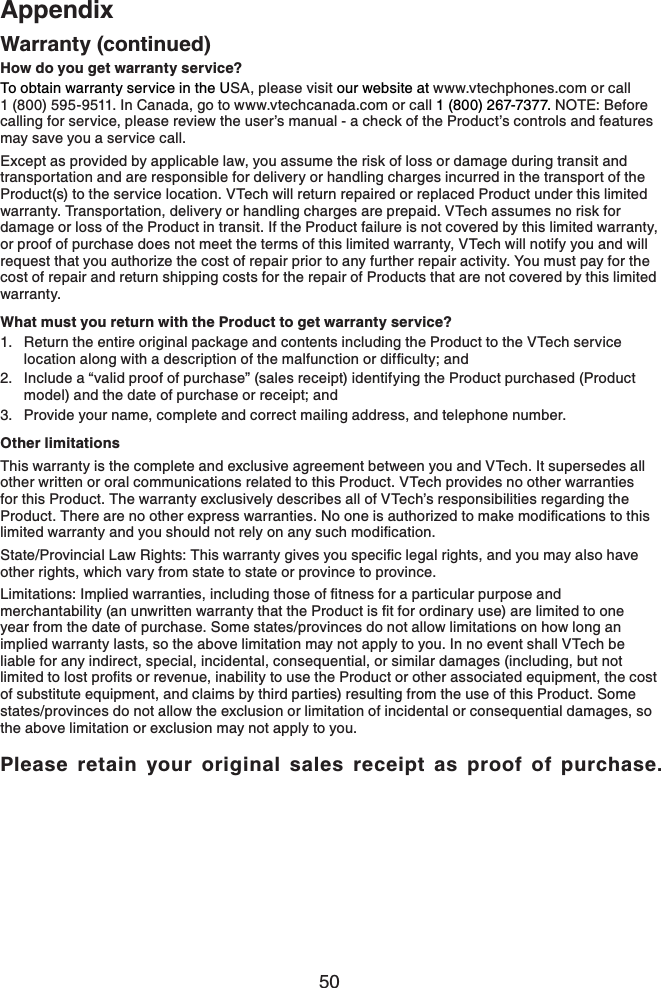 50AppendixWarranty (continued)How do you get warranty service?To obtain warranty service in the USA, please visit our website at www.vtechphones.com or call 1 (800) 595-9511. In Canada, go to www.vtechcanada.com or call 1 (800) 267-7377. NOTE: Before calling for service, please review the user’s manual - a check of the Product’s controls and features may save you a service call.Except as provided by applicable law, you assume the risk of loss or damage during transit and transportation and are responsible for delivery or handling charges incurred in the transport of the Product(s) to the service location. VTech will return repaired or replaced Product under this limited warranty. Transportation, delivery or handling charges are prepaid. VTech assumes no risk for damage or loss of the Product in transit. If the Product failure is not covered by this limited warranty, or proof of purchase does not meet the terms of this limited warranty, VTech will notify you and will request that you authorize the cost of repair prior to any further repair activity. You must pay for the cost of repair and return shipping costs for the repair of Products that are not covered by this limited warranty.What must you return with the Product to get warranty service?Return the entire original package and contents including the Product to the VTech service NQECVKQPCNQPIYKVJCFGUETKRVKQPQHVJGOCNHWPEVKQPQTFKHſEWNV[CPFInclude a “valid proof of purchase” (sales receipt) identifying the Product purchased (Product model) and the date of purchase or receipt; andProvide your name, complete and correct mailing address, and telephone number.Other limitationsThis warranty is the complete and exclusive agreement between you and VTech. It supersedes all other written or oral communications related to this Product. VTech provides no other warranties for this Product. The warranty exclusively describes all of VTech’s responsibilities regarding the 2TQFWEV6JGTGCTGPQQVJGTGZRTGUUYCTTCPVKGU0QQPGKUCWVJQTK\GFVQOCMGOQFKſECVKQPUVQVJKUNKOKVGFYCTTCPV[CPF[QWUJQWNFPQVTGN[QPCP[UWEJOQFKſECVKQP5VCVG2TQXKPEKCN.CY4KIJVU6JKUYCTTCPV[IKXGU[QWURGEKſENGICNTKIJVUCPF[QWOC[CNUQJCXGother rights, which vary from state to state or province to province..KOKVCVKQPU+ORNKGFYCTTCPVKGUKPENWFKPIVJQUGQHſVPGUUHQTCRCTVKEWNCTRWTRQUGCPFOGTEJCPVCDKNKV[CPWPYTKVVGPYCTTCPV[VJCVVJG2TQFWEVKUſVHQTQTFKPCT[WUGCTGNKOKVGFVQQPGyear from the date of purchase. Some states/provinces do not allow limitations on how long an implied warranty lasts, so the above limitation may not apply to you. In no event shall VTech be liable for any indirect, special, incidental, consequential, or similar damages (including, but not NKOKVGFVQNQUVRTQſVUQTTGXGPWGKPCDKNKV[VQWUGVJG2TQFWEVQTQVJGTCUUQEKCVGFGSWKROGPVVJGEQUVof substitute equipment, and claims by third parties) resulting from the use of this Product. Some states/provinces do not allow the exclusion or limitation of incidental or consequential damages, so the above limitation or exclusion may not apply to you.Please retain your original sales receipt as proof of purchase.1.2.3.