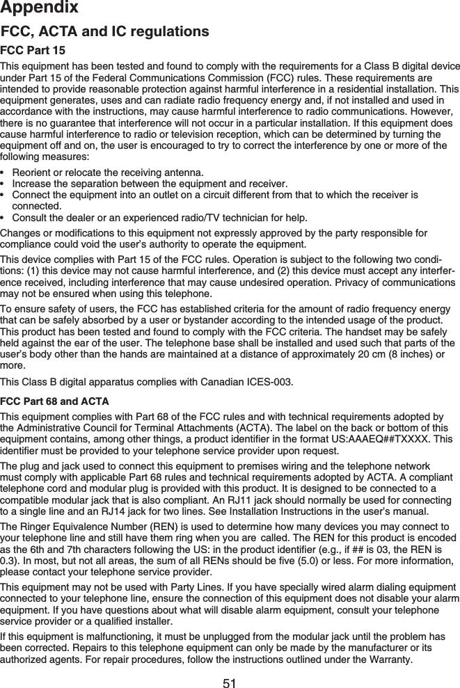 51AppendixAppendixFCC Part 15This equipment has been tested and found to comply with the requirements for a Class B digital device under Part 15 of the Federal Communications Commission (FCC) rules. These requirements are intended to provide reasonable protection against harmful interference in a residential installation. This equipment generates, uses and can radiate radio frequency energy and, if not installed and used in accordance with the instructions, may cause harmful interference to radio communications. However, there is no guarantee that interference will not occur in a particular installation. If this equipment does cause harmful interference to radio or television reception, which can be determined by turning the equipment off and on, the user is encouraged to try to correct the interference by one or more of the following measures:Reorient or relocate the receiving antenna.Increase the separation between the equipment and receiver.Connect the equipment into an outlet on a circuit different from that to which the receiver is connected.Consult the dealer or an experienced radio/TV technician for help.%JCPIGUQTOQFKſECVKQPUVQVJKUGSWKROGPVPQVGZRTGUUN[CRRTQXGFD[VJGRCTV[TGURQPUKDNGHQTcompliance could void the user’s authority to operate the equipment.This device complies with Part 15 of the FCC rules. Operation is subject to the following two condi-tions: (1) this device may not cause harmful interference, and (2) this device must accept any interfer-ence received, including interference that may cause undesired operation. Privacy of communications may not be ensured when using this telephone.To ensure safety of users, the FCC has established criteria for the amount of radio frequency energy that can be safely absorbed by a user or bystander according to the intended usage of the product. This product has been tested and found to comply with the FCC criteria. The handset may be safely held against the ear of the user. The telephone base shall be installed and used such that parts of the user’s body other than the hands are maintained at a distance of approximately 20 cm (8 inches) or more.This Class B digital apparatus complies with Canadian ICES-003.FCC Part 68 and ACTAThis equipment complies with Part 68 of the FCC rules and with technical requirements adopted by the Administrative Council for Terminal Attachments (ACTA). The label on the back or bottom of this GSWKROGPVEQPVCKPUCOQPIQVJGTVJKPIUCRTQFWEVKFGPVKſGTKPVJGHQTOCV75###&apos;36::::6JKUKFGPVKſGTOWUVDGRTQXKFGFVQ[QWTVGNGRJQPGUGTXKEGRTQXKFGTWRQPTGSWGUVThe plug and jack used to connect this equipment to premises wiring and the telephone network must comply with applicable Part 68 rules and technical requirements adopted by ACTA. A compliant telephone cord and modular plug is provided with this product. It is designed to be connected to a compatible modular jack that is also compliant. An RJ11 jack should normally be used for connecting to a single line and an RJ14 jack for two lines. See Installation Instructions in the user’s manual.The Ringer Equivalence Number (REN) is used to determine how many devices you may connect to your telephone line and still have them ring when you are  called. The REN for this product is encoded CUVJGVJCPFVJEJCTCEVGTUHQNNQYKPIVJG75KPVJGRTQFWEVKFGPVKſGTGIKHKUVJG4&apos;0KU+POQUVDWVPQVCNNCTGCUVJGUWOQHCNN4&apos;0UUJQWNFDGſXGQTNGUU(QTOQTGKPHQTOCVKQPplease contact your telephone service provider.This equipment may not be used with Party Lines. If you have specially wired alarm dialing equipment connected to your telephone line, ensure the connection of this equipment does not disable your alarm equipment. If you have questions about what will disable alarm equipment, consult your telephone UGTXKEGRTQXKFGTQTCSWCNKſGFKPUVCNNGTIf this equipment is malfunctioning, it must be unplugged from the modular jack until the problem has been corrected. Repairs to this telephone equipment can only be made by the manufacturer or its authorized agents. For repair procedures, follow the instructions outlined under the Warranty.••••FCC, ACTA and IC regulations