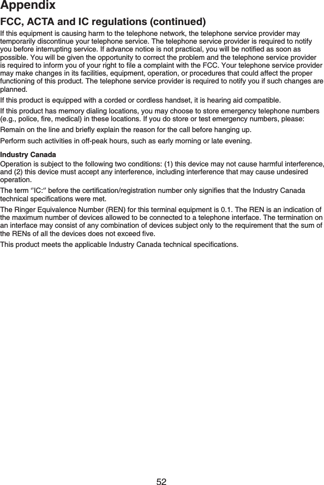 52AppendixFCC, ACTA and IC regulations (continued)If this equipment is causing harm to the telephone network, the telephone service provider may temporarily discontinue your telephone service. The telephone service provider is required to notify [QWDGHQTGKPVGTTWRVKPIUGTXKEG+HCFXCPEGPQVKEGKUPQVRTCEVKECN[QWYKNNDGPQVKſGFCUUQQPCUpossible. You will be given the opportunity to correct the problem and the telephone service provider KUTGSWKTGFVQKPHQTO[QWQH[QWTTKIJVVQſNGCEQORNCKPVYKVJVJG(%%;QWTVGNGRJQPGUGTXKEGRTQXKFGTmay make changes in its facilities, equipment, operation, or procedures that could affect the proper functioning of this product. The telephone service provider is required to notify you if such changes are planned.If this product is equipped with a corded or cordless handset, it is hearing aid compatible.If this product has memory dialing locations, you may choose to store emergency telephone numbers GIRQNKEGſTGOGFKECNKPVJGUGNQECVKQPU+H[QWFQUVQTGQTVGUVGOGTIGPE[PWODGTURNGCUG4GOCKPQPVJGNKPGCPFDTKGƀ[GZRNCKPVJGTGCUQPHQTVJGECNNDGHQTGJCPIKPIWRPerform such activities in off-peak hours, such as early morning or late evening.Industry CanadaOperation is subject to the following two conditions: (1) this device may not cause harmful interference, and (2) this device must accept any interference, including interference that may cause undesired operation.6JGVGTOŎŏ+%ŎŏDGHQTGVJGEGTVKſECVKQPTGIKUVTCVKQPPWODGTQPN[UKIPKſGUVJCVVJG+PFWUVT[%CPCFCVGEJPKECNURGEKſECVKQPUYGTGOGVThe Ringer Equivalence Number (REN) for this terminal equipment is 0.1. The REN is an indication of the maximum number of devices allowed to be connected to a telephone interface. The termination on an interface may consist of any combination of devices subject only to the requirement that the sum of VJG4&apos;0UQHCNNVJGFGXKEGUFQGUPQVGZEGGFſXG6JKURTQFWEVOGGVUVJGCRRNKECDNG+PFWUVT[%CPCFCVGEJPKECNURGEKſECVKQPU