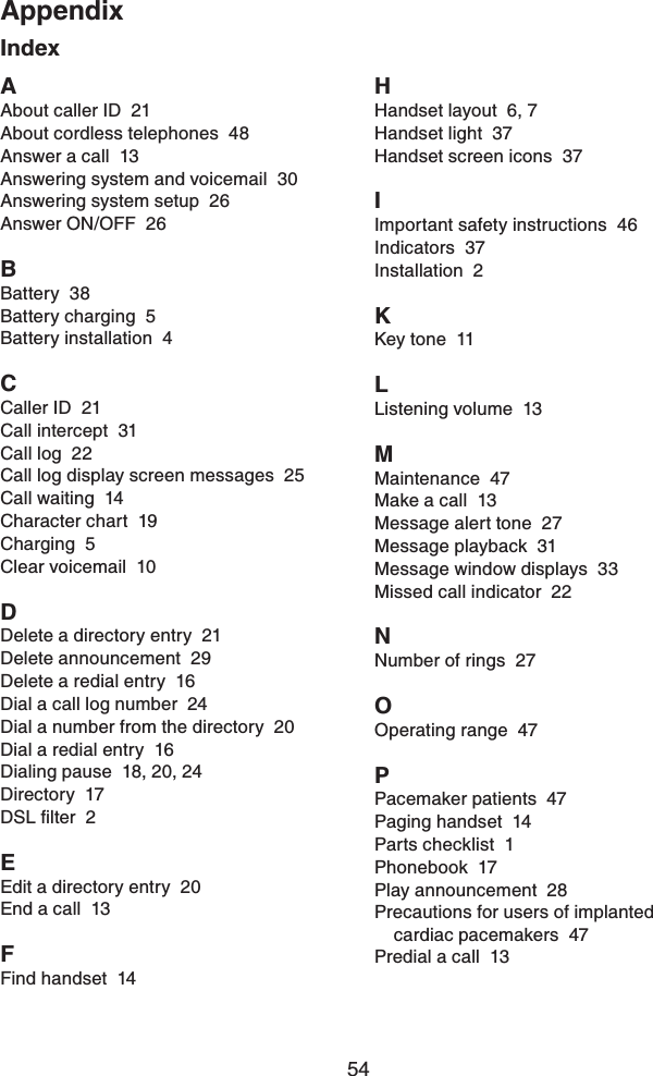 54AppendixIndexAAbout caller ID  21About cordless telephones  48Answer a call  13Answering system and voicemail  30Answering system setup  26Answer ON/OFF  26BBattery  38Battery charging  5Battery installation  4CCaller ID  21Call intercept  31Call log  22Call log display screen messages  25Call waiting  14Character chart  19Charging  5Clear voicemail  10DDelete a directory entry  21Delete announcement  29Delete a redial entry  16Dial a call log number  24Dial a number from the directory  20Dial a redial entry  16Dialing pause  18, 20, 24Directory  17&amp;5.ſNVGT2EEdit a directory entry  20End a call  13FFind handset  14HHandset layout  6, 7Handset light  37Handset screen icons  37IImportant safety instructions  46Indicators  37Installation  2KKey tone  11LListening volume  13MMaintenance  47Make a call  13Message alert tone  27Message playback  31Message window displays  33Missed call indicator  22NNumber of rings  27OOperating range  47PPacemaker patients  47Paging handset  14Parts checklist  1Phonebook  17Play announcement  28Precautions for users of implanted cardiac pacemakers  47Predial a call  13