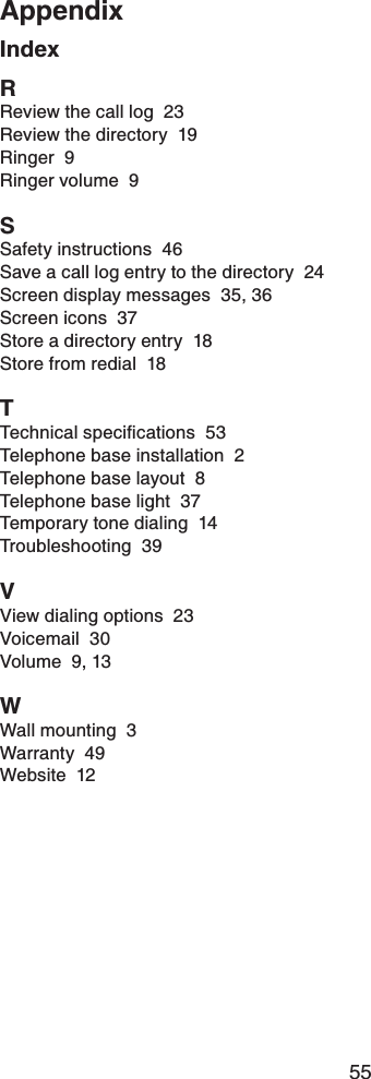 55AppendixAppendixIndexRReview the call log  23Review the directory  19Ringer  9Ringer volume  9SSafety instructions  46Save a call log entry to the directory  24Screen display messages  35, 36Screen icons  37Store a directory entry  18Store from redial  18T6GEJPKECNURGEKſECVKQPU53Telephone base installation  2Telephone base layout  8Telephone base light  37Temporary tone dialing  14Troubleshooting  39VView dialing options  23Voicemail  30Volume  9, 13WWall mounting  3Warranty  49Website  12