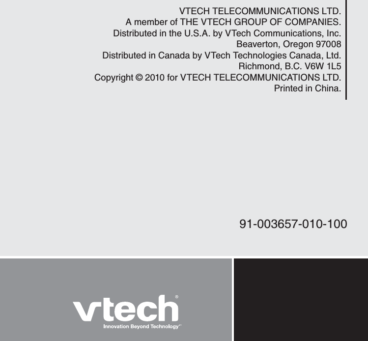 VTECH TELECOMMUNICATIONS LTD.A member of THE VTECH GROUP OF COMPANIES.Distributed in the U.S.A. by VTech Communications, Inc.Beaverton, Oregon 97008Distributed in Canada by VTech Technologies Canada, Ltd. Richmond, B.C. V6W 1L5Copyright © 2010 for VTECH TELECOMMUNICATIONS LTD.Printed in China.91-003657-010-100