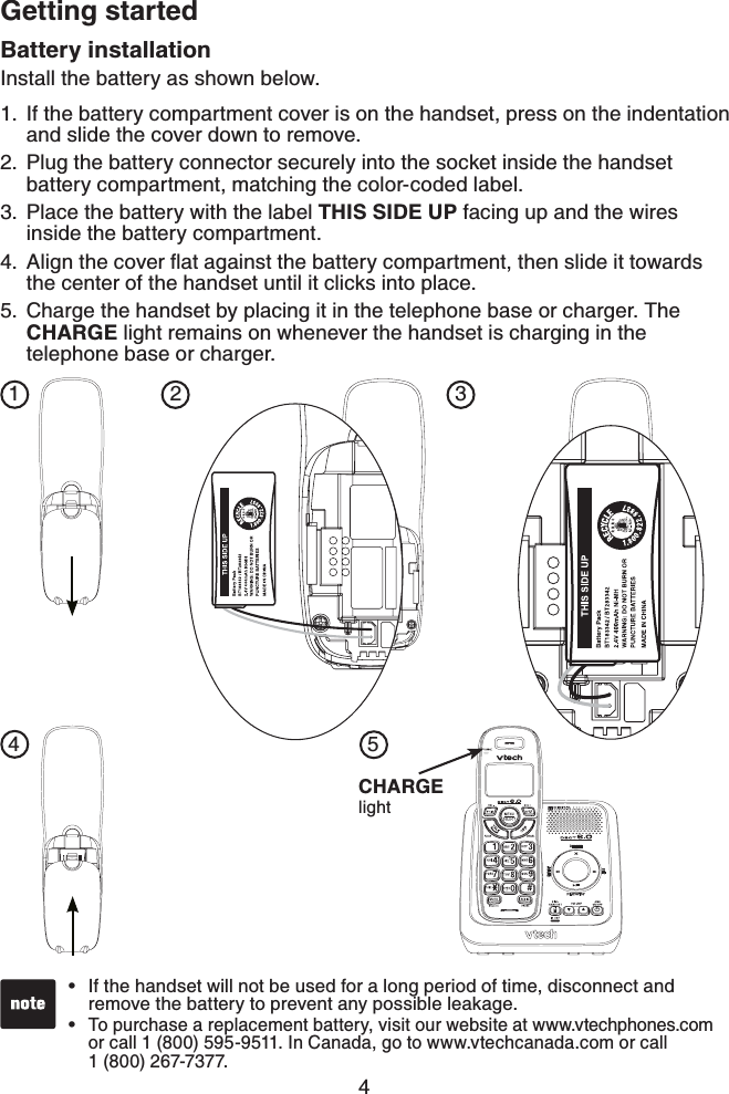 4Getting startedBattery installationInstall the battery as shown below.If the battery compartment cover is on the handset, press on the indentation and slide the cover down to remove.Plug the battery connector securely into the socket inside the handset battery compartment, matching the color-coded label.Place the battery with the label THIS SIDE UP facing up and the wires inside the battery compartment.#NKIPVJGEQXGTƀCVCICKPUVVJGDCVVGT[EQORCTVOGPVVJGPUNKFGKVVQYCTFUthe center of the handset until it clicks into place.Charge the handset by placing it in the telephone base or charger. The CHARGE light remains on whenever the handset is charging in the telephone base or charger.1.2.3.4.5.If the handset will not be used for a long period of time, disconnect and remove the battery to prevent any possible leakage.To purchase a replacement battery, visit our website at www.vtechphones.com or call 1 (800) 595-9511. In Canada, go to www.vtechcanada.com or call1 (800) 267-7377.••142 35CHARGElight