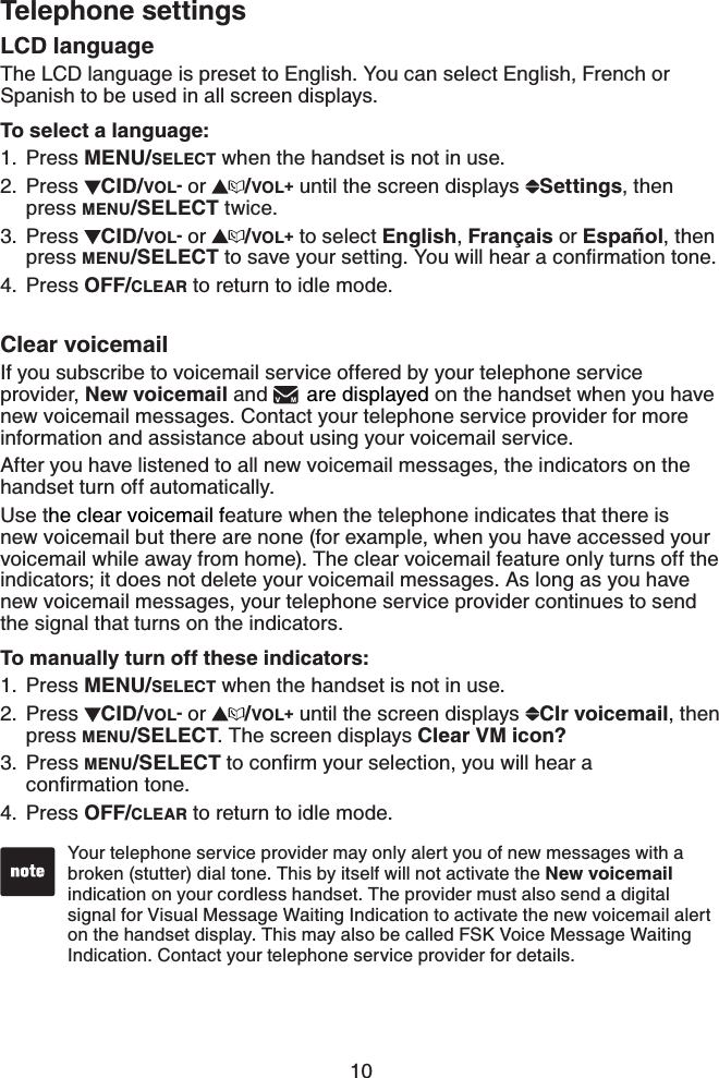 10Telephone settingsLCD languageThe LCD language is preset to English. You can select English, French or Spanish to be used in all screen displays.To select a language:Press MENU/SELECT when the handset is not in use.Press  CID/VOL- or  /VOL+ until the screen displays  Settings,then press MENU/SELECT twice. Press  CID/VOL- or  /VOL+ to select English,Français or Español, then press MENU/SELECTVQUCXG[QWTUGVVKPI;QWYKNNJGCTCEQPſTOCVKQPVQPGPress OFF/CLEAR to return to idle mode.Clear voicemailIf you subscribe to voicemail service offered by your telephone service provider, New voicemail and  are displayed on the handset when you have new voicemail messages. Contact your telephone service provider for more information and assistance about using your voicemail service. After you have listened to all new voicemail messages, the indicators on the handset turn off automatically.Use the clear voicemail feature when the telephone indicates that there is new voicemail but there are none (for example, when you have accessed your voicemail while away from home). The clear voicemail feature only turns off the indicators; it does not delete your voicemail messages. As long as you have new voicemail messages, your telephone service provider continues to send the signal that turns on the indicators.To manually turn off these indicators:Press MENU/SELECT when the handset is not in use.Press  CID/VOL- or  /VOL+ until the screen displays  Clr voicemail,then press MENU/SELECT. The screen displays Clear VM icon?Press MENU/SELECTVQEQPſTO[QWTUGNGEVKQP[QWYKNNJGCTCEQPſTOCVKQPVQPGPress OFF/CLEAR to return to idle mode.1.2.3.4.1.2.3.4.Your telephone service provider may only alert you of new messages with a broken (stutter) dial tone. This by itself will not activate the New voicemailindication on your cordless handset. The provider must also send a digital signal for Visual Message Waiting Indication to activate the new voicemail alert on the handset display. This may also be called FSK Voice Message Waiting Indication. Contact your telephone service provider for details.