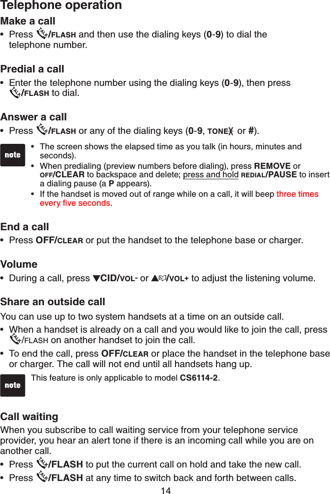 14Make a callPress  /FLASH and then use the dialing keys (0-9) to dial the telephone number.Predial a call       Enter the telephone number using the dialing keys (0-9), then press    /FLASH to dial.Answer a callPress  /FLASH or any of the dialing keys (0-9,TONE  or #).End a call  Press OFF/CLEAR or put the handset to the telephone base or charger.VolumeDuring a call, press  CID/VOL- or  /VOL+ to adjust the listening volume.Share an outside callYou can use up to two system handsets at a time on an outside call. When a handset is already on a call and you would like to join the call, press/FLASH on another handset to join the call.To end the call, press OFF/CLEAR or place the handset in the telephone base or charger. The call will not end until all handsets hang up. Call waitingWhen you subscribe to call waiting service from your telephone service provider, you hear an alert tone if there is an incoming call while you are on another call. Press  /FLASH to put the current call on hold and take the new call.Press  /FLASH at any time to switch back and forth between calls. •••••••••The screen shows the elapsed time as you talk (in hours, minutes and seconds).When predialing (preview numbers before dialing), press REMOVE or OFF/CLEAR to backspace and delete; press and hold REDIAL/PAUSE to insert a dialing pause (a P appears). If the handset is moved out of range while on a call, it will beep three times GXGT[ſXGUGEQPFU.•••Telephone operationThis feature is only applicable to model CS6114-2.•