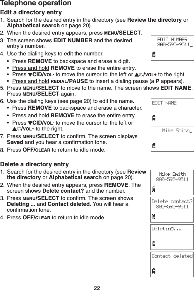 22Telephone operationEdit a directory entrySearch for the desired entry in the directory (see Review the directory or Alphabetical search on page 20). When the desired entry appears, press MENU/SELECT.The screen shows EDIT NUMBER and the desired entry’s number. 4. Use the dialing keys to edit the number.Press REMOVE to backspace and erase a digit.Press and hold REMOVE to erase the entire entry.Press  CID/VOL- to move the cursor to  the left or  /VOL+ to the right.Press and hold REDIAL/PAUSE to insert a dialing pause (a P appears).Press MENU/SELECT to move to the name. The screen shows EDIT NAME.Press MENU/SELECT again.Use the dialing keys (see page 20) to edit the name.Press REMOVE to backspace and erase a character.Press and hold REMOVE to erase the entire entry.Press  CID/VOL- to move the cursor to  the left or /VOL+ to the right.Press MENU/SELECTVQEQPſTO6JGUETGGPFKURNC[USavedCPF[QWJGCTCEQPſTOCVKQPVQPGPress OFF/CLEAR to return to idle mode.Delete a directory entrySearch for the desired entry in the directory (see Review the directory or Alphabetical search on page 20). When the desired entry appears, press REMOVE. The screen shows Delete contact? and the number. Press MENU/SELECTVQEQPſTO6JGUETGGPUJQYUDeleting ... and Contact deleted. You will hear a EQPſTOCVKQPVQPGPress OFF/CLEAR to return to idle mode.1.2.3.••••5.6.•••7.8.1.2.3.4.EDIT NUMBER800-595-9511_EDIT NAMEMike Smith_Mike Smith800-595-9511Delete contact?800-595-9511Deleting...Contact deleted
